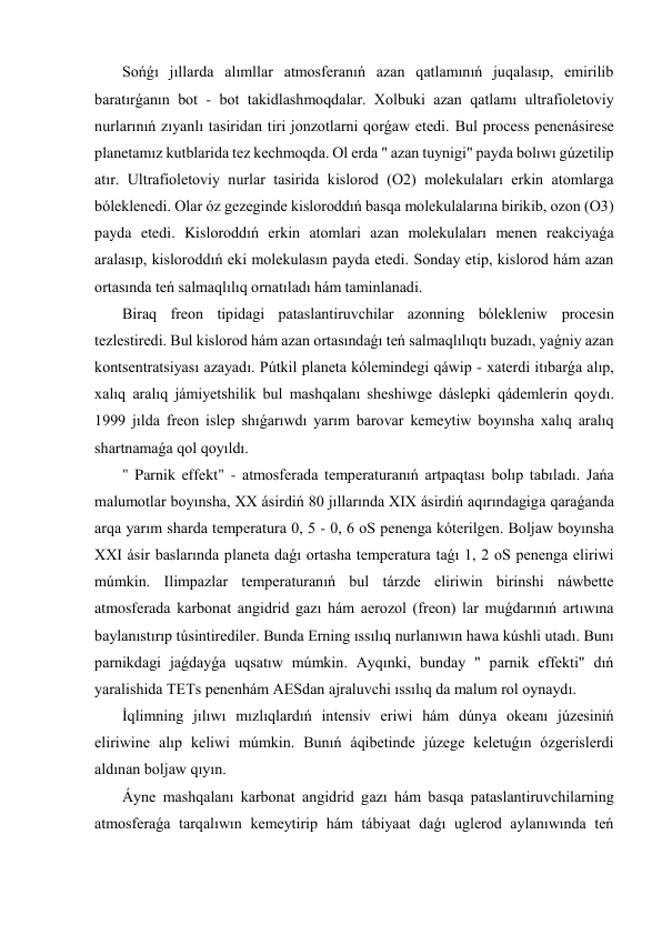  Sońǵı jıllarda alımllar atmosferanıń azan qatlamınıń juqalasıp, emirilib 
baratırǵanın bot - bot takidlashmoqdalar. Xolbuki azan qatlamı ultrafioletoviy 
nurlarınıń zıyanlı tasiridan tiri jonzotlarni qorǵaw etedi. Bul process penenásirese 
planetamız kutblarida tez kechmoqda. Ol erda " azan tuynigi" payda bolıwı gúzetilip 
atır. Ultrafioletoviy nurlar tasirida kislorod (O2) molekulaları erkin atomlarga 
bóleklenedi. Olar óz gezeginde kisloroddıń basqa molekulalarına birikib, ozon (O3) 
payda etedi. Kisloroddıń erkin atomlari azan molekulaları menen reakciyaǵa 
aralasıp, kisloroddıń eki molekulasın payda etedi. Sonday etip, kislorod hám azan 
ortasında teń salmaqlılıq ornatıladı hám taminlanadi. 
 Biraq freon tipidagi pataslantiruvchilar azonning bólekleniw procesin 
tezlestiredi. Bul kislorod hám azan ortasındaǵı teń salmaqlılıqtı buzadı, yaǵniy azan 
kontsentratsiyası azayadı. Pútkil planeta kólemindegi qáwip - xaterdi itıbarǵa alıp, 
xalıq aralıq jámiyetshilik bul mashqalanı sheshiwge dáslepki qádemlerin qoydı. 
1999 jılda freon islep shıǵarıwdı yarım barovar kemeytiw boyınsha xalıq aralıq 
shartnamaǵa qol qoyıldı. 
 " Parnik effekt" - atmosferada temperaturanıń artpaqtası bolıp tabıladı. Jańa 
malumotlar boyınsha, XX ásirdiń 80 jıllarında XIX ásirdiń aqırındagiga qaraǵanda 
arqa yarım sharda temperatura 0, 5 - 0, 6 oS penenga kóterilgen. Boljaw boyınsha 
XXI ásir baslarında planeta daǵı ortasha temperatura taǵı 1, 2 oS penenga eliriwi 
múmkin. Ilimpazlar temperaturanıń bul tárzde eliriwin birinshi náwbette 
atmosferada karbonat angidrid gazı hám aerozol (freon) lar muǵdarınıń artıwına 
baylanıstırıp túsintirediler. Bunda Erning ıssılıq nurlanıwın hawa kúshli utadı. Bunı 
parnikdagi jaǵdayǵa uqsatıw múmkin. Ayqınki, bunday " parnik effekti" dıń 
yaralishida TETs penenhám AESdan ajraluvchi ıssılıq da malum rol oynaydı. 
 İqlimning jılıwı mızlıqlardıń intensiv eriwi hám dúnya okeanı júzesiniń 
eliriwine alıp keliwi múmkin. Bunıń áqibetinde júzege keletuǵın ózgerislerdi 
aldınan boljaw qıyın. 
 Áyne mashqalanı karbonat angidrid gazı hám basqa pataslantiruvchilarning 
atmosferaǵa tarqalıwın kemeytirip hám tábiyaat daǵı uglerod aylanıwında teń 
