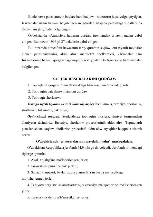  Bizde hawa pataslanıwın baqlaw hám baqlaw - monıtorıń jaqsı yulga qoyılǵan. 
Kárxanalar ushın hawanı belgilengen muǵdardan artıqsha pataslangani qallarında 
tólew hám járiymalar belgilengen. 
 Ózbekstanda «Atmosfera hawasın qorǵaw tuwrısında» arnawlı nızam qabıl 
etilgen. Bul nızam 1996 jıl 27 dekabrde qabıl etilgen. 
 Bul nızamda atmosfera hawasınıń tábiy quramın saqlaw, onı zıyanlı moldalar 
menen pataslanishining aldın alıw, mámleket shólkemleri, kárxanalar hám 
fukarolarning hawanı qorǵaw daǵı xuquqiy wazıypaların tártipke salıw hám basqalar 
belgilengen. 
 
№10 JER RESURSLARINI QORǴAW. 
1. Topraqlardı qorǵaw. Onıń tábiyaatdaǵı hám insannıń ómirindegi roli. 
 2. Topıraqtıń pataslanıwı hám onı qorǵaw. 
 3. Topıraqtı shorlanıwı. 
Temaǵa tiyisli tayansh túsinik hám sóz dizbegiler: Gumus, erroziya, shorlanıw, 
shóllanish, fotosintez, bakteriya,...  
Oqıtıwshınıń maqseti: Studentlerge topıraqtıń biosfera, jámiyet turmısındaǵı 
áhmiyetin túsindiriw. Erroziya, shorlanıw processleriniń aldın alıw, Topraqlardı 
pataslanishdan saqlaw, shóllanish procesiniń aldın alıw sıyaqlılar haqqında túsinik 
beriw. 
O’zbekistanda jer resurslarınan paydalaniwdın’  mashqalaları. 
O’zbekistan Respublikası jer fondı 44,9 mln ga dı iyeleydi.  Jer fondı to’mendegi 
tiplerge ajıratıladı: 
1. Awıl  xojalıg’ına mo’lsherlengen jerler; 
2. Jasawshılar punktlerinin’ jerleri; 
3. Sanaat, transport, baylanis, qorg’anıw h’a’m basqa ma’qsetlerge  
mo’lsherlengen jerler; 
4. Tabiyattı qorg’aw, salamatlastırıw, rekreatsiya ma’qsetlerine  mo’lsherlengen 
jerler; 
5. Tarixiy-ma’deniy a’h’miyetke iye jerler; 
