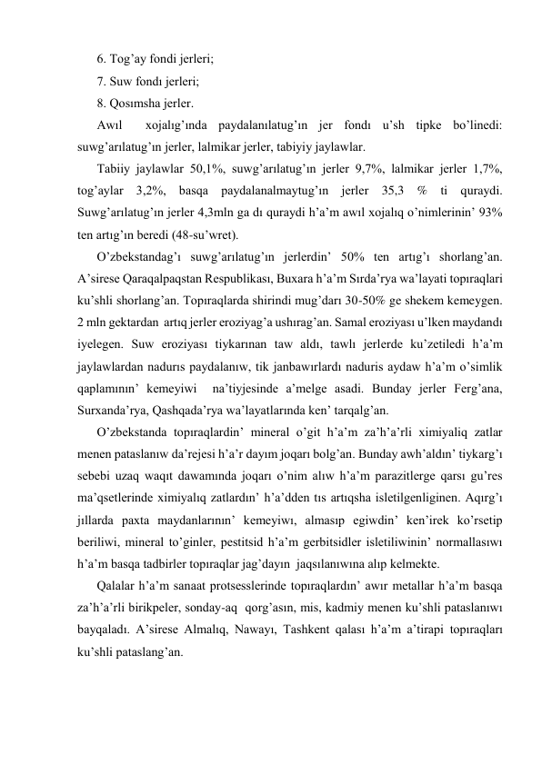6. Tog’ay fondi jerleri; 
7. Suw fondı jerleri; 
8. Qosımsha jerler. 
Awıl  xojalıg’ında paydalanılatug’ın jer fondı u’sh tipke bo’linedi: 
suwg’arılatug’ın jerler, lalmikar jerler, tabiyiy jaylawlar. 
Tabiiy jaylawlar 50,1%, suwg’arılatug’ın jerler 9,7%, lalmikar jerler 1,7%, 
tog’aylar 3,2%, basqa paydalanalmaytug’ın jerler 35,3 % ti quraydi. 
Suwg’arılatug’ın jerler 4,3mln ga dı quraydi h’a’m awıl xojalıq o’nimlerinin’ 93% 
ten artıg’ın beredi (48-su’wret). 
O’zbekstandag’ı suwg’arılatug’ın jerlerdin’ 50% ten artıg’ı shorlang’an. 
A’sirese Qaraqalpaqstan Respublikası, Buxara h’a’m Sırda’rya wa’layati topıraqlari 
ku’shli shorlang’an. Topıraqlarda shirindi mug’darı 30-50% ge shekem kemeygen. 
2 mln gektardan  artıq jerler eroziyag’a ushırag’an. Samal eroziyası u’lken maydandı 
iyelegen. Suw eroziyası tiykarınan taw aldı, tawlı jerlerde ku’zetiledi h’a’m 
jaylawlardan nadurıs paydalanıw, tik janbawırlardı naduris aydaw h’a’m o’simlik 
qaplamının’ kemeyiwi  na’tiyjesinde a’melge asadi. Bunday jerler Ferg’ana, 
Surxanda’rya, Qashqada’rya wa’layatlarında ken’ tarqalg’an. 
O’zbekstanda topıraqlardin’ mineral o’git h’a’m za’h’a’rli ximiyaliq zatlar 
menen pataslanıw da’rejesi h’a’r dayım joqarı bolg’an. Bunday awh’aldın’ tiykarg’ı 
sebebi uzaq waqıt dawamında joqarı o’nim alıw h’a’m parazitlerge qarsı gu’res 
ma’qsetlerinde ximiyalıq zatlardın’ h’a’dden tıs artıqsha isletilgenliginen. Aqırg’ı 
jıllarda paxta maydanlarının’ kemeyiwı, almasıp egiwdin’ ken’irek ko’rsetip 
beriliwi, mineral to’ginler, pestitsid h’a’m gerbitsidler isletiliwinin’ normallasıwı 
h’a’m basqa tadbirler topıraqlar jag’dayın  jaqsılanıwına alıp kelmekte. 
Qalalar h’a’m sanaat protsesslerinde topıraqlardın’ awır metallar h’a’m basqa 
za’h’a’rli birikpeler, sonday-aq  qorg’asın, mis, kadmiy menen ku’shli pataslanıwı 
bayqaladı. A’sirese Almalıq, Nawayı, Tashkent qalası h’a’m a’tirapi topıraqları 
ku’shli pataslang’an. 
