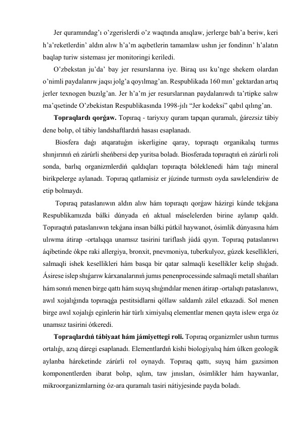 Jer quramındag’ı o’zgerislerdi o’z waqtında anıqlaw, jerlerge bah’a beriw, keri 
h’a’reketlerdin’ aldın alıw h’a’m aqıbetlerin tamamlaw ushın jer fondinın’ h’alatın 
baqlap turiw sisteması jer monitoringi keriledi. 
O’zbekstan ju’da’ bay jer resurslarına iye. Biraq usı ku’nge shekem olardan 
o’nimli paydalanıw jaqsı jolg’a qoyılmag’an. Respublikada 160 mın’ gektardan artıq 
jerler texnogen buzılg’an. Jer h’a’m jer resurslarınan paydalanıwdı ta’rtipke salıw 
ma’qsetinde O’zbekistan Respublikasında 1998-jılı “Jer kodeksi” qabıl qılıng’an. 
Topraqlardı qorǵaw. Topıraq - tariyxıy quram tapqan quramalı, ǵárezsiz tábiy 
dene bolıp, ol tábiy landshaftlardıń hasası esaplanadı. 
 Biosfera daǵı atqaratuǵın iskerligine qaray, topıraqtı organikalıq turmıs 
shınjırınıń eń zárúrli sheńbersi dep yuritsa boladı. Biosferada topıraqtıń eń zárúrli roli 
sonda, barlıq organizmlerdiń qaldıqları topıraqta bóleklenedi hám taǵı mineral 
birikpelerge aylanadı. Topıraq qatlamisiz er júzinde turmıstı oyda sawlelendiriw de 
etip bolmaydı. 
 Topıraq pataslanıwın aldın alıw hám topıraqtı qorǵaw házirgi kúnde tekǵana 
Respublikamızda bálki dúnyada eń aktual máselelerden birine aylanıp qaldı. 
Topıraqtıń pataslanıwın tekǵana insan bálki pútkil haywanot, ósimlik dúnyasına hám 
ulıwma átirap -ortalıqqa unamsız tasirini tariflash júdá qıyın. Topıraq pataslanıwı 
áqibetinde ókpe raki allergiya, bronxit, pnevmoniya, tuberkulyoz, gúzek kesellikleri, 
salmaqli ishek kesellikleri hám basqa bir qatar salmaqli kesellikler kelip shıǵadı. 
Ásirese islep shıǵarıw kárxanalarınıń jumıs penenprocessinde salmaqli metall shańları 
hám sonıń menen birge qattı hám suyıq shıǵındılar menen átirap -ortalıqtı pataslanıwı, 
awıl xojalıǵında topıraqǵa pestitsidlarni qóllaw saldamlı zálel etkazadi. Sol menen 
birge awıl xojalıǵı eginlerin hár túrlı ximiyalıq elementlar menen qayta islew erga óz 
unamsız tasirini ótkeredi. 
Topraqlardıń tábiyaat hám jámiyettegi roli. Topıraq organizmler ushın turmıs 
ortalıǵı, azıq dáregi esaplanadı. Elementlardıń kishi biologiyalıq hám úlken geologik 
aylanba háreketinde zárúrli rol oynaydı. Topıraq qattı, suyıq hám gazsimon 
komponentlerden ibarat bolıp, ıqlım, taw jınısları, ósimlikler hám haywanlar, 
mikroorganizmlarning óz-ara quramalı tasiri nátiyjesinde payda boladı. 
