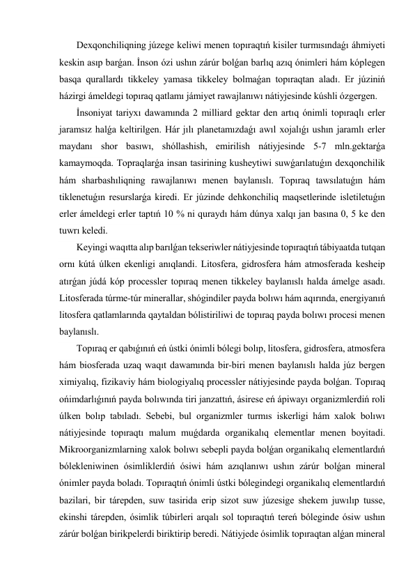  Dexqonchiliqning júzege keliwi menen topıraqtıń kisiler turmısındaǵı áhmiyeti 
keskin asıp barǵan. İnson ózi ushın zárúr bolǵan barlıq azıq ónimleri hám kóplegen 
basqa qurallardı tikkeley yamasa tikkeley bolmaǵan topıraqtan aladı. Er júziniń 
házirgi ámeldegi topıraq qatlamı jámiyet rawajlanıwı nátiyjesinde kúshli ózgergen. 
 İnsoniyat tariyxı dawamında 2 milliard gektar den artıq ónimli topıraqlı erler 
jaramsız halǵa keltirilgen. Hár jılı planetamızdaǵı awıl xojalıǵı ushın jaramlı erler 
maydanı shor basıwı, shóllashish, emirilish nátiyjesinde 5-7 mln.gektarǵa 
kamaymoqda. Topraqlarǵa insan tasirining kusheytiwi suwǵarılatuǵın dexqonchilik 
hám sharbashıliqning rawajlanıwı menen baylanıslı. Topıraq tawsılatuǵın hám 
tiklenetuǵın resurslarǵa kiredi. Er júzinde dehkonchiliq maqsetlerinde isletiletuǵın 
erler ámeldegi erler taptıń 10 % ni quraydı hám dúnya xalqı jan basına 0, 5 ke den 
tuwrı keledi. 
 Keyingi waqıtta alıp barılǵan tekseriwler nátiyjesinde topıraqtıń tábiyaatda tutqan 
ornı kútá úlken ekenligi anıqlandi. Litosfera, gidrosfera hám atmosferada kesheip 
atırǵan júdá kóp processler topıraq menen tikkeley baylanıslı halda ámelge asadı. 
Litosferada túrme-túr minerallar, shógindiler payda bolıwı hám aqırında, energiyanıń 
litosfera qatlamlarında qaytaldan bólistiriliwi de topıraq payda bolıwı procesi menen 
baylanıslı. 
 Topıraq er qabıǵınıń eń ústki ónimli bólegi bolıp, litosfera, gidrosfera, atmosfera 
hám biosferada uzaq waqıt dawamında bir-biri menen baylanıslı halda júz bergen 
ximiyalıq, fizikaviy hám biologiyalıq processler nátiyjesinde payda bolǵan. Topıraq 
ońimdarlıǵınıń payda bolıwında tiri janzattıń, ásirese eń ápiwayı organizmlerdiń roli 
úlken bolıp tabıladı. Sebebi, bul organizmler turmıs iskerligi hám xalok bolıwı 
nátiyjesinde topıraqtı malum muǵdarda organikalıq elementlar menen boyitadi. 
Mikroorganizmlarning xalok bolıwı sebepli payda bolǵan organikalıq elementlardıń 
bólekleniwinen ósimliklerdiń ósiwi hám azıqlanıwı ushın zárúr bolǵan mineral 
ónimler payda boladı. Topıraqtıń ónimli ústki bólegindegi organikalıq elementlardıń 
bazilari, bir tárepden, suw tasirida erip sizot suw júzesige shekem juwılıp tusse, 
ekinshi tárepden, ósimlik túbirleri arqalı sol topıraqtıń tereń bóleginde ósiw ushın 
zárúr bolǵan birikpelerdi biriktirip beredi. Nátiyjede ósimlik topıraqtan alǵan mineral 
