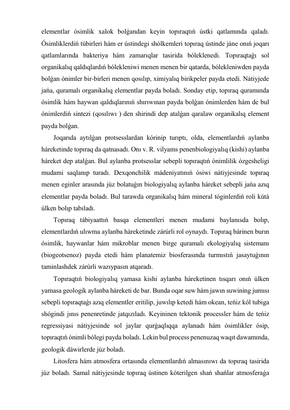 elementlar ósimlik xalok bolǵandan keyin topıraqtıń ústki qatlamında qaladı. 
Ósimliklerdiń túbirleri hám er ústindegi shólkemleri topıraq ústinde jáne onıń joqarı 
qatlamlarında bakteriya hám zamarıqlar tasirida bóleklenedi. Topıraqtaǵı sol 
organikalıq qaldıqlardıń bólekleniwi menen menen bir qatarda, bólekleniwden payda 
bolǵan ónimler bir-birleri menen qosılıp, ximiyalıq birikpeler payda etedi. Nátiyjede 
jańa, quramalı organikalıq elementlar payda boladı. Sonday etip, topıraq quramında 
ósimlik hám haywan qaldıqlarınıń shırıwınan payda bolǵan ónimlerden hám de bul 
ónimlerdiń sintezi (qosılıwı ) den shirindi dep atalǵan qaralaw organikalıq element 
payda bolǵan. 
 Joqarıda aytılǵan protsesslardan kórinip turıptı, olda, elementlardıń aylanba 
háreketinde topıraq da qatnasadı. Onı v. R. vilyams penenbiologiyalıq (kishi) aylanba 
háreket dep atalǵan. Bul aylanba protsesslar sebepli topıraqtıń ónimlilik ózgesheligi 
mudami saqlanıp turadı. Dexqonchilik mádeniyatınıń ósiwi nátiyjesinde topıraq 
menen eginler arasında júz bolatuǵın biologiyalıq aylanba háreket sebepli jańa azıq 
elementlar payda boladı. Bul tarawda organikalıq hám mineral tóginlerdiń roli kútá 
úlken bolıp tabıladı. 
 Topıraq tábiyaattıń basqa elementleri menen mudami baylanısda bolıp, 
elementlardıń ulıwma aylanba háreketinde zárúrli rol oynaydı. Topıraq bárinen burın 
ósimlik, haywanlar hám mikroblar menen birge quramalı ekologiyalıq sistemanı 
(biogeotsenoz) payda etedi hám planatemiz biosferasında turmıstıń jasaytuǵının 
taminlashdek zárúrli wazıypasın atqaradı. 
 Topıraqtıń biologiyalıq yamasa kishi aylanba háreketinen tısqarı onıń úlken 
yamasa geologik aylanba háreketi de bar. Bunda oqar suw hám jawın suwining jumısı 
sebepli topıraqtaǵı azıq elementler eritilip, juwılıp ketedi hám okean, teńiz kól tubiga 
shógindi jınıs penenretinde jatqızıladı. Keyininen tektonik processler hám de teńiz 
regressiyasi nátiyjesinde sol jaylar qurǵaqlıqqa aylanadı hám ósimlikler ósip, 
topıraqtıń ónimli bólegi payda boladı. Lekin bul process penenuzaq waqıt dawamında, 
geologik dáwirlerde júz boladı. 
 Litosfera hám atmosfera ortasında elementlardıń almasınıwı da topıraq tasirida 
júz boladı. Samal nátiyjesinde topıraq ústinen kóterilgen shań shańlar atmosferaǵa 
