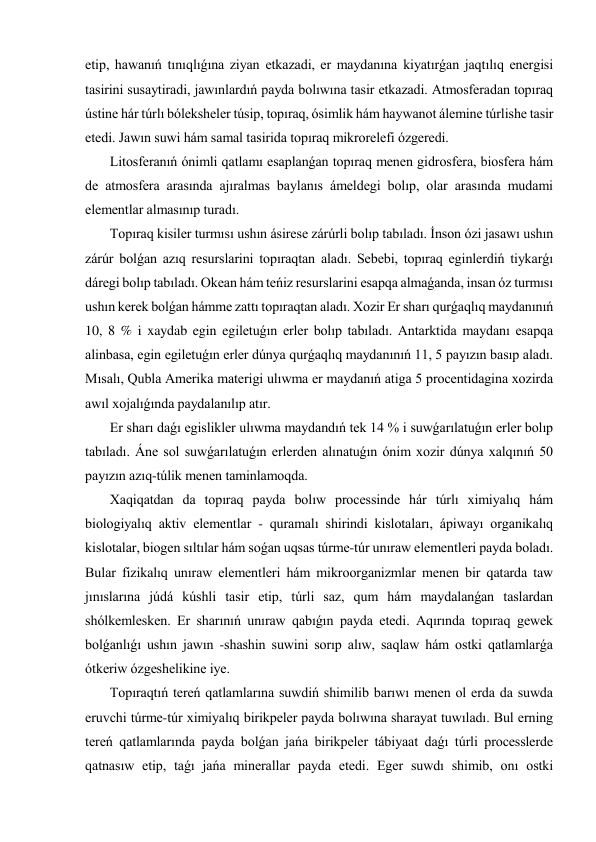 etip, hawanıń tınıqlıǵına ziyan etkazadi, er maydanına kiyatırǵan jaqtılıq energisi 
tasirini susaytiradi, jawınlardıń payda bolıwına tasir etkazadi. Atmosferadan topıraq 
ústine hár túrlı bóleksheler túsip, topıraq, ósimlik hám haywanot álemine túrlishe tasir 
etedi. Jawın suwi hám samal tasirida topıraq mikrorelefi ózgeredi. 
 Litosferanıń ónimli qatlamı esaplanǵan topıraq menen gidrosfera, biosfera hám 
de atmosfera arasında ajıralmas baylanıs ámeldegi bolıp, olar arasında mudami 
elementlar almasınıp turadı. 
 Topıraq kisiler turmısı ushın ásirese zárúrli bolıp tabıladı. İnson ózi jasawı ushın 
zárúr bolǵan azıq resurslarini topıraqtan aladı. Sebebi, topıraq eginlerdiń tiykarǵı 
dáregi bolıp tabıladı. Okean hám teńiz resurslarini esapqa almaǵanda, insan óz turmısı 
ushın kerek bolǵan hámme zattı topıraqtan aladı. Xozir Er sharı qurǵaqlıq maydanınıń 
10, 8 % i xaydab egin egiletuǵın erler bolıp tabıladı. Antarktida maydanı esapqa 
alinbasa, egin egiletuǵın erler dúnya qurǵaqlıq maydanınıń 11, 5 payızın basıp aladı. 
Mısalı, Qubla Amerika materigi ulıwma er maydanıń atiga 5 procentidagina xozirda 
awıl xojalıǵında paydalanılıp atır. 
 Er sharı daǵı egislikler ulıwma maydandıń tek 14 % i suwǵarılatuǵın erler bolıp 
tabıladı. Áne sol suwǵarılatuǵın erlerden alınatuǵın ónim xozir dúnya xalqınıń 50 
payızın azıq-túlik menen taminlamoqda. 
 Xaqiqatdan da topıraq payda bolıw processinde hár túrlı ximiyalıq hám 
biologiyalıq aktiv elementlar - quramalı shirindi kislotaları, ápiwayı organikalıq 
kislotalar, biogen sıltılar hám soǵan uqsas túrme-túr unıraw elementleri payda boladı. 
Bular fizikalıq unıraw elementleri hám mikroorganizmlar menen bir qatarda taw 
jınıslarına júdá kúshli tasir etip, túrli saz, qum hám maydalanǵan taslardan 
shólkemlesken. Er sharınıń unıraw qabıǵın payda etedi. Aqırında topıraq gewek 
bolǵanlıǵı ushın jawın -shashin suwini sorıp alıw, saqlaw hám ostki qatlamlarǵa 
ótkeriw ózgeshelikine iye. 
 Topıraqtıń tereń qatlamlarına suwdiń shimilib barıwı menen ol erda da suwda 
eruvchi túrme-túr ximiyalıq birikpeler payda bolıwına sharayat tuwıladı. Bul erning 
tereń qatlamlarında payda bolǵan jańa birikpeler tábiyaat daǵı túrli processlerde 
qatnasıw etip, taǵı jańa minerallar payda etedi. Eger suwdı shimib, onı ostki 
