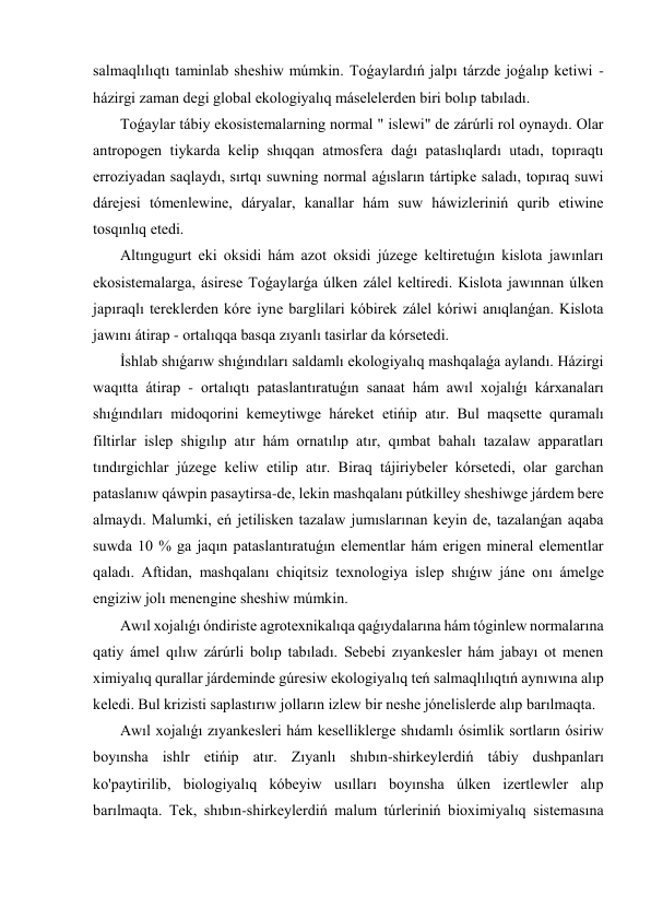 salmaqlılıqtı taminlab sheshiw múmkin. Toǵaylardıń jalpı tárzde joǵalıp ketiwi - 
házirgi zaman degi global ekologiyalıq máselelerden biri bolıp tabıladı. 
 Toǵaylar tábiy ekosistemalarning normal " islewi" de zárúrli rol oynaydı. Olar 
antropogen tiykarda kelip shıqqan atmosfera daǵı pataslıqlardı utadı, topıraqtı 
erroziyadan saqlaydı, sırtqı suwning normal aǵısların tártipke saladı, topıraq suwi 
dárejesi tómenlewine, dáryalar, kanallar hám suw háwizleriniń qurib etiwine 
tosqınlıq etedi. 
 Altıngugurt eki oksidi hám azot oksidi júzege keltiretuǵın kislota jawınları 
ekosistemalarga, ásirese Toǵaylarǵa úlken zálel keltiredi. Kislota jawınnan úlken 
japıraqlı tereklerden kóre iyne barglilari kóbirek zálel kóriwi anıqlanǵan. Kislota 
jawını átirap - ortalıqqa basqa zıyanlı tasirlar da kórsetedi. 
 İshlab shıǵarıw shıǵındıları saldamlı ekologiyalıq mashqalaǵa aylandı. Házirgi 
waqıtta átirap - ortalıqtı pataslantıratuǵın sanaat hám awıl xojalıǵı kárxanaları 
shıǵındıları midoqorini kemeytiwge háreket etińip atır. Bul maqsette quramalı 
filtirlar islep shigılıp atır hám ornatılıp atır, qımbat bahalı tazalaw apparatları 
tındırgichlar júzege keliw etilip atır. Biraq tájiriybeler kórsetedi, olar garchan 
pataslanıw qáwpin pasaytirsa-de, lekin mashqalanı pútkilley sheshiwge járdem bere 
almaydı. Malumki, eń jetilisken tazalaw jumıslarınan keyin de, tazalanǵan aqaba 
suwda 10 % ga jaqın pataslantıratuǵın elementlar hám erigen mineral elementlar 
qaladı. Aftidan, mashqalanı chiqitsiz texnologiya islep shıǵıw jáne onı ámelge 
engiziw jolı menengine sheshiw múmkin. 
 Awıl xojalıǵı óndiriste agrotexnikalıqa qaǵıydalarına hám tóginlew normalarına 
qatiy ámel qılıw zárúrli bolıp tabıladı. Sebebi zıyankesler hám jabayı ot menen 
ximiyalıq qurallar járdeminde gúresiw ekologiyalıq teń salmaqlılıqtıń aynıwına alıp 
keledi. Bul krizisti saplastırıw jolların izlew bir neshe jónelislerde alıp barılmaqta. 
 Awıl xojalıǵı zıyankesleri hám keselliklerge shıdamlı ósimlik sortların ósiriw 
boyınsha ishlr etińip atır. Zıyanlı shıbın-shirkeylerdiń tábiy dushpanları 
ko'paytirilib, biologiyalıq kóbeyiw usılları boyınsha úlken izertlewler alıp 
barılmaqta. Tek, shıbın-shirkeylerdiń malum túrleriniń bioximiyalıq sistemasına 
