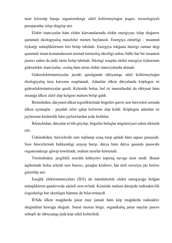 tasir kórsetip basqa organizmlerge zálel keltirmeytuǵın joqarı, texnologiyalı 
pereparatlar islep shigılıp atır. 
 Elektr stanciyalar hám elektr kárxanalarında elektr energiyası islep shıǵarıw 
quramalı ekologiyalıq máseleler menen baylanıslı. Energiya zárúrligi - insannıń 
tiykarǵı mútajliklerinen biri bolıp tabıladı. Energiya tekǵana házirgi zaman degi 
quramalı insan komandasınıń normal turmıslıq iskerligi ushın, bálki hár bir insannıń 
jasawı ushın da júdá zárúr bolıp tabıladı. Házirgi waqıtta elektr energiya tiykarınan 
gidroelektr stanciyalar, ıssılıq hám atom elektr stanciyalarda alınadı. 
 Gidroelektrstantsiyalar júzeki qaralganda tábiyaatqa zálel keltirmeytuǵın 
ekologiyalıq taza karxona esaplanadı. Adamlar úlken dáryalarda kóplegen iri 
gidroelektrstantsiyalar qurdi. Keleside bolsa, bul iri imaratlardıń da tábiyaat hám 
insanǵa úlken zálel alıp kelgeni malum bolıp qaldı. 
 Birinshiden, dáryanıń úlken tegisliklerinde bógetler qurıw suw háwizleri astında 
úlken aymaqlar - paydalı erler qalıp ketiwine alıp keldi. Kóplegen adamlar óz 
jaylarınan kóshirildi hám jaylawlardan juda boldılar. 
 İkkinchidan, dáryalar to'sib qóyılıp, bógetler balıqlar migratsiyasi ushın irkinish 
etti. 
 Úshinshiden, háwizlerde suw toplanıp uzaq turıp qaladı hám sapası pasayadi. 
Suw háwizleriniń bekkemligi azayıp barıp, dárya hám dárya qasında jasawshı 
organizmlerge qáwip tuwdıradı, malum tasirlar kórsetedi. 
 Tórtinshiden, jergilikli suwdiń kóbeyiwi topıraq suviga tasir etedi. Bunıń 
áqibetinde bolsa erlerdi suw basıwı, qıraqlar kóshiwi, hár túrlı erroziya júz bolıwı 
gúzetilip atır. 
 İssiqlik elektrstantsiyalari (İES) da mámlekettiń elektr energiyaǵa bolǵan 
mútajliklerin qandırıwda zárúrli orın to'tadi. Kómirde malum dárejede radioaktivlik 
ózgesheligi bar ekenligin hámme de bilavermaydi. 
 İESda úlken muǵdarda janar may janadı hám kóp muǵdarda radioaktiv 
shıǵındılar hawaǵa shıǵadı. Sonıń menen birge, organikalıq janar maylar janıwı 
sebepli de tábiyaatqa júdá kóp zálel keltiriledi. 
