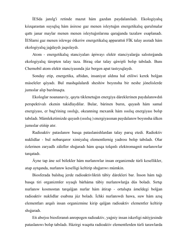  İESda janılg'i retinde mazut hám gazdan paydalanıladı. Ekologiyalıq 
kózqarastan suyıqlıq hám ásirese gaz menen isleytuǵın energetikalıq qurulmalar 
qattı janar maylar menen menen isleytuǵınlarına qaraǵanda tazalaw esaplanadı. 
İESlarni gaz menen islewge ótkeriw energetikalıq apparattıń FİK talay asıradı hám 
ekologiyalıq jaǵdaydı jaqsılaydı. 
 Atom - energetikalıq stanciyaları ápiwayı elektr stanciyalarǵa salıstırǵanda 
ekologiyalıq tárepten talay taza. Biraq olar talay qáwipli bolıp tabıladı. Bunı 
Chernobil atom elektr stanciyasında júz bergen apat tastıyıqlaydı. 
 Sonday etip, energetika, aftidan, insaniyat aldına hal etiliwi kerek bolǵan 
máseleler qóyadı. Bul mashqalalardi sheshiw boyınsha bir neshe jónelislerde 
jumıslar alıp barılmaqta. 
 Ekologlar noananaviy, qayta tiklenetuǵın energiya dáreklerinen paydalanıwdıń 
perspektivalı ekenin takidlaydilar. Bular, bárinen burın, quyash hám samal 
energiyası, er bag'rining ıssılıǵı, okeanning mexanik hám ıssılıq energiyası bolıp 
tabıladı. Mámleketimizde quyash (ıssılıq ) energiyasınan paydalanıw boyınsha úlken 
jumıslar etińip atır. 
 Radioaktiv pataslanıw basqa pataslanishlardan talay parıq etedi. Radioktiv 
nuklidlar - bul nobarqaror ximiyalıq elementlernig yadrosı bolıp tabıladı. Olar 
ózlerinen zaryadlı záleller shıǵaradı hám qısqa tolqınlı elektromagnit nurlanıwlar 
tarqatadı. 
 Áyne tap áne sol bólekler hám nurlanıwlar insan organizmde túrli kesellikler, 
atap aytqanda, nurlanıw keselligi keltirip shıǵarıwı múmkin. 
 Biosferada balshıq jerde radioaktivliktiń tábiy dárekleri bar. İnson hám taǵı 
basqa tiri organizmler sıyaqlı bárháma tábiy nurlanıwlarǵa dús boladı. Sırtqı 
nurlanıw kosmostan tarqalǵan nurlar hám átirap - ortalıqta ámeldegi bolǵan 
radioaktiv nuklidlar esabına júz boladı. İchki nurlanıwdı hawa, suw hám azıq 
elementları arqalı insan organizmine kirip qalǵan radioaktiv elementler keltirip 
shıǵaradı. 
 Eń abırjısı biosferanıń anropogen radioaktiv, yaǵniy insan iskerligi nátiyjesinde 
pataslanıwı bolıp tabıladı. Házirgi waqıtta radioaktiv elementlerden túrli tarawlarda 
