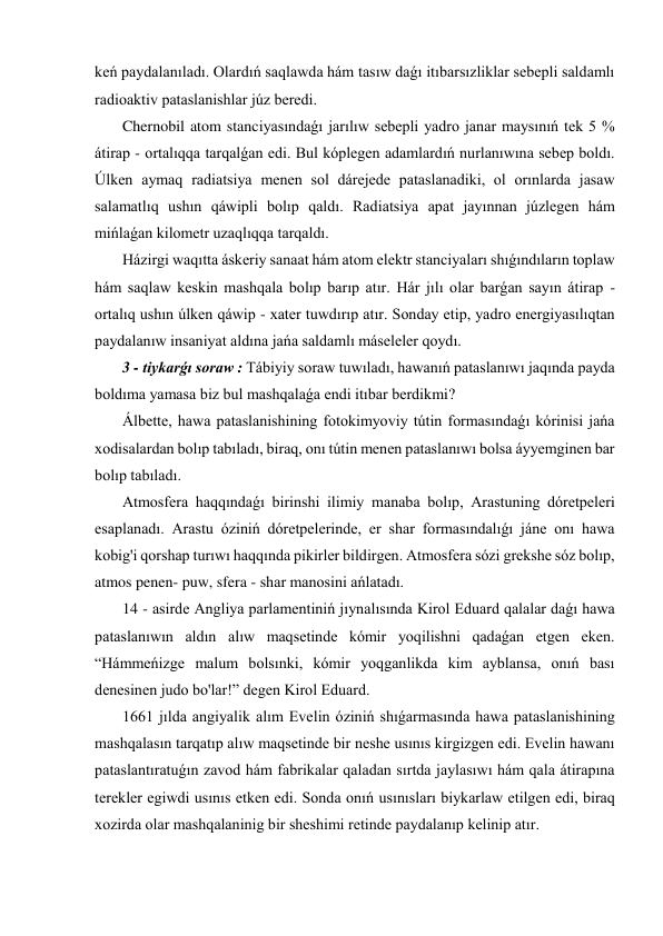 keń paydalanıladı. Olardıń saqlawda hám tasıw daǵı itıbarsızliklar sebepli saldamlı 
radioaktiv pataslanishlar júz beredi. 
 Chernobil atom stanciyasındaǵı jarılıw sebepli yadro janar maysınıń tek 5 % 
átirap - ortalıqqa tarqalǵan edi. Bul kóplegen adamlardıń nurlanıwına sebep boldı. 
Úlken aymaq radiatsiya menen sol dárejede pataslanadiki, ol orınlarda jasaw 
salamatlıq ushın qáwipli bolıp qaldı. Radiatsiya apat jayınnan júzlegen hám 
mińlaǵan kilometr uzaqlıqqa tarqaldı. 
 Házirgi waqıtta áskeriy sanaat hám atom elektr stanciyaları shıǵındıların toplaw 
hám saqlaw keskin mashqala bolıp barıp atır. Hár jılı olar barǵan sayın átirap - 
ortalıq ushın úlken qáwip - xater tuwdırıp atır. Sonday etip, yadro energiyasılıqtan 
paydalanıw insaniyat aldına jańa saldamlı máseleler qoydı. 
 3 - tiykarǵı soraw : Tábiyiy soraw tuwıladı, hawanıń pataslanıwı jaqında payda 
boldıma yamasa biz bul mashqalaǵa endi itıbar berdikmi? 
 Álbette, hawa pataslanishining fotokimyoviy tútin formasındaǵı kórinisi jańa 
xodisalardan bolıp tabıladı, biraq, onı tútin menen pataslanıwı bolsa áyyemginen bar 
bolıp tabıladı. 
 Atmosfera haqqındaǵı birinshi ilimiy manaba bolıp, Arastuning dóretpeleri 
esaplanadı. Arastu óziniń dóretpelerinde, er shar formasındalıǵı jáne onı hawa 
kobig'i qorshap turıwı haqqında pikirler bildirgen. Atmosfera sózi grekshe sóz bolıp, 
atmos penen- puw, sfera - shar manosini ańlatadı. 
 14 - asirde Angliya parlamentiniń jıynalısında Kirol Eduard qalalar daǵı hawa 
pataslanıwın aldın alıw maqsetinde kómir yoqilishni qadaǵan etgen eken. 
“Hámmeńizge malum bolsınki, kómir yoqganlikda kim ayblansa, onıń bası 
denesinen judo bo'lar!” degen Kirol Eduard. 
 1661 jılda angiyalik alım Evelin óziniń shıǵarmasında hawa pataslanishining 
mashqalasın tarqatıp alıw maqsetinde bir neshe usınıs kirgizgen edi. Evelin hawanı 
pataslantıratuǵın zavod hám fabrikalar qaladan sırtda jaylasıwı hám qala átirapına 
terekler egiwdi usınıs etken edi. Sonda onıń usınısları biykarlaw etilgen edi, biraq 
xozirda olar mashqalaninig bir sheshimi retinde paydalanıp kelinip atır. 
