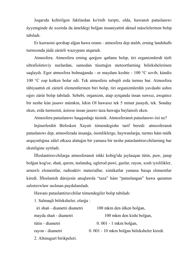  Joqarıda keltirilgen faktlardan ko'rnib turıptı, olda, hawanıń pataslanıwı 
áyyemginde de xozirda da ámeldegi bolǵan insaniyattıń aktual máselelerinen bolıp 
tabıladı. 
 Er kurrasini qorshap alǵan hawa oramı - atmosfera dep atalıb, erning landshaftı 
turmısında júdá zárúrli wazıypanı atqaradı. 
 Atmosfera. Atmosfera erning qorǵaw qatlamı bolıp, tiri organizmlerdi túrli 
ultrafioletoviy nurlardan, samodan túsetuǵın meteortlarning bólekshelerinen 
saqlaydı. Eger atmosfera bolmaǵanda - er maydanı keshte - 100 °C sovib, kúndiz 
100 °C ısıp ketken bolar edi. Tek atmosfera sebepli erda turmıs bar. Atmosfera 
tábiyaattıń eń zárúrli elementlerinen biri bolıp, tiri organizmlerdiń yavdashi ushın 
oǵırı zárúr bolıp tabıladı. Sebebi, organizm, atap aytqanda insan suwsız, awqatsız 
bir neshe kún jasawı múmkin, lekin Ol hawasız tek 5 minut jasaydı, tek. Sonday 
eken, erda turmıstıń, ásirese insan jasawı taza hawaǵa baylanıslı eken. 
 Atmosfera pataslanıwı haqqındaǵı túsinik. Atmosferanıń pataslanıwı ózi ne?  
 Injinerlerdiń Birlesken Xayati tómendegishe tarif beredi: atmosferanıń 
pataslanıwı dep, atmosferada insanǵa, ósimliklerge, haywanlarǵa, turmıs hám múlk 
arqayınlıǵına zálel etkaza alatuǵın bir yamasa bir neshe pataslantiruvchilarning bar 
ekenligine aytıladı. 
 İfloslantiruvchilarga atmosferanıń ishki kobig'ida jaylasqan tútin, puw, janıp 
bolǵan kog'oz, shań, qurım, taslandıq, uglerod puwi, gazlar, rayon, xosh iyislilikler, 
arnawlı elementlar, radioaktiv materiallar, ximikatlar yamasa basqa elementlar 
kiredi. İfloslanish dárejesin anıqlawda “taza” hám “pataslangan” hawa quramın 
salıstırıwlaw usılınan paydalanıladı. 
 Hawanı pataslantiruvchilar tómendegiler bolıp tabıladı: 
 1. Salmaqli bóleksheler, olarǵa : 
   iri shań - diametri diametri  
    100 mkm den úlken bolǵan, 
 mayda shań - diametri  
 
 
 100 mkm den kishi bolǵan, 
 tútin - diametri  
 
 
    0. 001 - 1 mkm bolǵan, 
 rayon - diametri  
 
       0. 001 - 10 mkm bolǵan bóleksheler kiredi. 
 2. Altınugurt birikpeleri. 
