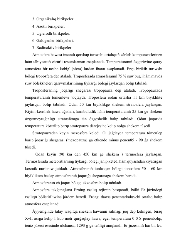  3. Organikalıq birikpeler. 
 4. Azotli birikpeler. 
 5. Uglerodlı birikpeler. 
 6. Galogenler birikpeleri. 
 7. Radioaktiv birikpeler. 
 Atmosfera hawası insandı qorshap turıwshı ortalıqtıń zárúrli komponentlerinen 
hám tábiyaattıń zárúrli resurslarınan esaplanadı. Temperaturanıń ózgeriwine qaray 
atmosfera bir neshe kobig' (sfera) lardan ibarat esaplanadi. Erga birikib turıwshı 
bólegi troposfera dep ataladı. Troposferada atmosferanıń 75 % suw bug'i hám mayda 
suw bóleksheleri qarıwmalarininng tiykarǵı bólegi jaylasqan bolıp tabıladı.  
 Troposferaning joqarıǵı shegarası tropopauza dep ataladı. Tropopauzada 
temperaturanıń tómenlewi toqtaydı. Troposfera erdan ortasha 11 km biyiklikte 
jaylasqan bolıp tabıladı. Odan 50 km biyiklikge shekem stratosfera jaylasqan. 
Kiyim-kenshek hawa aǵısları, kambulutlik hám temperaturanıń 25 km ge shekem 
ózgermeytuǵınlıǵı stratosferaga tán ózgeshelik bolıp tabıladı. Odan joqarıda 
temperatura kóterilip barıp stratopauza dárejesine kelip nolǵa shekem túsedi. 
 Stratopauzadan keyin mezosfera keledi. Ol jaǵdayda temperatura tómenlep 
barıp joqarıǵı shegarası (mezopauza) ga etkende minus penen85 - 90 ǵa shekem 
túsedi. 
  Odan keyin (90 km den 450 km ge shekem ) termosfera jaylasqan. 
Termosferada meteoritlarning tiykarǵı bólegi janıp ketedi hám quyashdan kiyatırǵan 
kosmik nurlanıw jutıladı. Atmosferanıń ionlasqan bólegi ionosfera 50 - 60 km 
biyiklikten baslap atmosferanıń joqarıǵı shegarasıǵa shekem baradı. 
 Atmosferanıń eń joqarı bólegi ekzosfera bolıp tabıladı. 
 Atmosfera tekǵanaǵana Erning ıssılıq rejimin basqaradi, bálki Er júzindegi 
ıssılıqtı bólistiriliwine járdem beredi. Erdagi dawıs penentarkaluvchi ortalıq bolıp 
atmosfera esaplanadı. 
 Áyyemginde talay waqıtqa shekem hawanıń salmaǵı joq dep kelingen, biraq 
XvII asrga kelip 1 kub metr qurǵaqlay hawa, eger temperatura 0 0 S penenbolıp, 
teńiz júzesi esesinde ulchansa, 1293 g ga teńligi anıqlandi. Er júzesiniń hár bir kv. 
