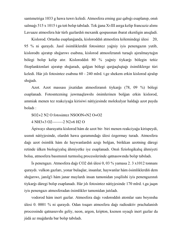 santımetriga 1033 g hawa tuwrı keledi. Atmosfera erning gaz qabıǵı esaplanıp, onıń 
salmaǵı 515 x 1015 t ga teń bolıp tabıladı. Tek ǵana XvIII asrga kelip francuziz alımı 
Lavuaze atmosfera hár túrlı gazlardıń mexanik qospasınan ibarat ekenligin anıqladi. 
 Kislorod. Ortasha esaplanǵanda, kisloroddıń atmosfera kólemindegi úlesi    20, 
95 % ni quraydı. Jasıl ósimliklerdiń fotosintez yaǵniy iyis penengazın yutib, 
kislorodtı ajıratıp shıǵarıwı esabına, kislorod atmosferanıń turaqlı ajıralmaytuǵın 
bólegi bolıp kelip atır. Kisloroddıń 80 % yaǵniy tiykarǵı bólegin teńiz 
fitoplanktonlari ajıratıp shıǵaradı, qalǵan bólegi qurǵaqlıqtaǵı ósimliklerge túri 
keledi. Hár jılı fotosintez esabına 60 - 240 mlrd. t.ge shekem erkin kislorod ajralıp 
shıǵadı. 
 Azot. Azot massası jixatidan atmosferanıń tiykarǵı (78, 09 %) bólegi 
esaplanadı. Fotosntezning juwmaqlawshı ónimlerinen bolǵan erkin kislorod, 
ammiak menen tez reakciyaǵa kirisiwi nátiyjesinde molekulyar haldaǵı azot payda 
boladı : 
 SO2+2 N2 O fotosintez NSOON+N2 O+O2 
 4 NH3+3 O2--------2 N2+6 H2 O 
 Ápiwayı sharayatta kislorod hám de azot bir- biri menen reakciyaǵa kirispeydi, 
usınıń nátiyjesinde, olardıń hawa quramındaǵı úlesi ózgermay turadı. Atmosfera 
daǵı azot ósimlik hám de haywanlardıń azıǵı bolǵan, birikkan azotning dáregi 
retinde úlken biologiyalıq áhmiyetke iye esaplanadı. Onıń fiziologikalıq áhmiyeti 
bolsa, atmosfera basımınıń turmıslıq processlerinde qatnasıwında bolıp tabıladı. 
 İs penengazı. Atmosfera daǵı CO2 dıń úlesi 0, 03 % yamasa 2. 3 x1012 tonnanı 
quraydı. vulkon gazları, yonar bulaqlar, insanlar, haywanlar hám ósimliklerdiń dem 
shıǵarıwı, janılg'i hám janar maylardı insan tamonidan yoqilishi iyis penengazınıń 
tiykarǵı dáregi bolıp esaplanadı. Hár jılı fotosintez nátiyjesinde 170 mlrd. t.ga jaqın 
iyis penengazı atmosferadan ósimlikler tamonidan jutıladı. 
 vodorod hám inert gazlar. Atmosfera daǵı vodoroddıń atomlar sanı boyınsha 
úlesi 0. 0001 % ni quraydı. Odan tısqarı atmosfera daǵı radioaktiv prachalanish 
processinde qatnasuvshı geliy, neon, argon, kripton, ksenon sıyaqlı inert gazlar da 
júdá az muǵdarda bar bolıp tabıladı. 
