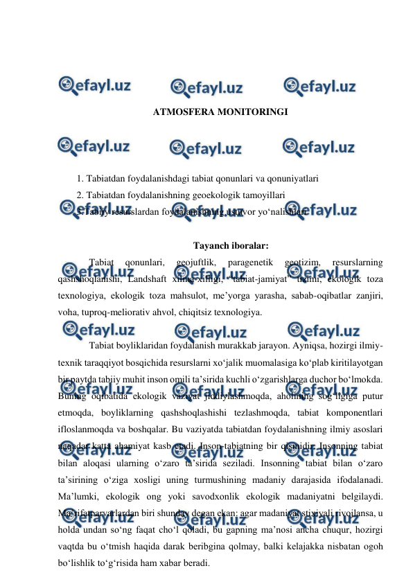  
 
 
 
 
 
ATMOSFERA MONITORINGI 
 
 
 
1. Tabiatdan foydalanishdagi tabiat qonunlari va qonuniyatlari 
2. Tabiatdan foydalanishning geoekologik tamoyillari 
3.Tabiiy resurslardan foydalanishning ustuvor yo‘nalishlari 
 
Tayanch iboralar: 
Tabiat 
qonunlari, 
geojuftlik, 
paragenetik 
geotizim, 
resurslarning 
qashshoqlanishi, Landshaft xilma-xilligi, “tabiat-jamiyat” tizimi, ekologik toza 
texnologiya, ekologik toza mahsulot, me’yorga yarasha, sabab-oqibatlar zanjiri, 
voha, tuproq-meliorativ ahvol, chiqitsiz texnologiya. 
 
Tabiat boyliklaridan foydalanish murakkab jarayon. Ayniqsa, hozirgi ilmiy-
texnik taraqqiyot bosqichida resurslarni xo‘jalik muomalasiga ko‘plab kiritilayotgan 
bir paytda tabiiy muhit inson omili ta’sirida kuchli o‘zgarishlarga duchor bo‘lmokda. 
Buning oqibatida ekologik vaziyat jiddiylashmoqda, aholining sog‘ligiga putur 
etmoqda, boyliklarning qashshoqlashishi tezlashmoqda, tabiat komponentlari 
ifloslanmoqda va boshqalar. Bu vaziyatda tabiatdan foydalanishning ilmiy asoslari 
naqadar katta ahamiyat kasb etadi. Inson-tabiatning bir qismidir. Insonning tabiat 
bilan aloqasi ularning o‘zaro ta’sirida seziladi. Insonning tabiat bilan o‘zaro 
ta’sirining o‘ziga xosligi uning turmushining madaniy darajasida ifodalanadi. 
Ma’lumki, ekologik ong yoki savodxonlik ekologik madaniyatni belgilaydi. 
Ma’rifatparvarlardan biri shunday degan ekan: agar madaniyat stixiyali rivojlansa, u 
holda undan so‘ng faqat cho‘l qoladi, bu gapning ma’nosi ancha chuqur, hozirgi 
vaqtda bu o‘tmish haqida darak beribgina qolmay, balki kelajakka nisbatan ogoh 
bo‘lishlik to‘g‘risida ham xabar beradi. 
