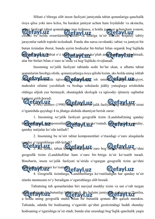  
 
SHuni e’tiborga olib inson faoliyati jamiyatda tabiat qonunlariga qanchalik 
rioya qilsa yoki mos kelsa, bu harakat jamiyat uchun ham foydalidir va aksincha, 
uning faoliyati tabiat qonunlariga mos kelmasa, u holda jamiyat uchun ham yomon, 
chunki bu holda resurslarning holati va sifatiga ta’sir etuvchi noqulay tabiiy 
jarayonlar tarkib topishi tezlashadi. Fanda shu narsa ravshanki, tabiat va jamiyat bir 
butun tizimdan iborat, bunda ayrim hodisalar bir-birlari bilan organik bog‘liqlikda 
mavjud bo‘ladi. Tabiat o‘z tarkibiga juda ham ko‘plab aniq shakllarni birlashtiradi, 
ular bir-birlari bilan o‘zaro ta’sirda va bog‘liqlikda rivojlanadi.  
 
Insonning xo‘jalik faoliyati tabiatda sodir bo‘lar ekan, u albatta tabiat 
qonunlarini hisobga olishi, qonuniyatlarga rioya qilishi lozim, aks holda uning ishlab 
chiqarish faoliyatida iqtisodiy samaradorlik, ish unumi, barqaror tarakqiyot, 
mahsulot sifatini yaxshilash va boshqa sohalarda jiddiy yutuqlarga erishishda 
oldinga siljish yuz bermaydi, shuningdek ekologik va iqtisodiy–ijtimoiy oqibatlar 
ko‘lami ortib boradi. 
P.N.G‘ulomov (1990) fikricha, inson xo‘jalik faoliyatining tabiatga ta’sirini 
o‘rganishda quyidagi 4 ta jihatga alohida ahamiyat berish zarur: 
1. Insonning xo‘jalik faoliyati geografik tizim (Landshaft)ning qanday 
komponentiga, komponentlar guruhiga ta’sir ko‘rsatadi, uning ko‘lami qanday, 
qanday natijalar ko‘zda tutiladi? 
2. Insonning bu ta’siri tabiat komponentlari o‘rtasidagi o‘zaro aloqalarda 
qanday o‘zgarishlarga olib keladi? 
3. Ma’lumki, tabiat komponetlarigina o‘zaro bog‘langan bo‘lmay, qo‘shni 
geografik tizim (Landshaft)lar ham o‘zaro bir–biriga ta’sir ko‘rsatib turadi. 
Binobarin, inson xo‘jalik faoliyati ta’sirida o‘zgargan geografik tizim qo‘shni 
tizimlarga ham ta’sir ko‘rsatadi. 
4. Geografik tizimlarga, Landshaftlarga ko‘rsatiladigan har qanday ta’sir 
ularda muntazam ro‘y beradigan o‘zgarishlarga olib boradi. 
Tabiatning tub qonunlaridan biri mavjud moddiy tizim va uni o‘rab turgan 
atrof muhitning bir butunligi hisoblanadi. Bu holatni jamiyatga nisbatan qo‘llanilsa, 
u holda uning geografik muhit bilan bir butunlik qonuni deb qarash mumkin. 
Tabiatda, odatda bir hodisaning o‘zgarishi qo‘shni geotizimdagi huddi shunday 
hodisaning o‘zgarishiga ta’sir etadi, bunda ular orasidagi bog‘liqlik qanchalik yaqin 
