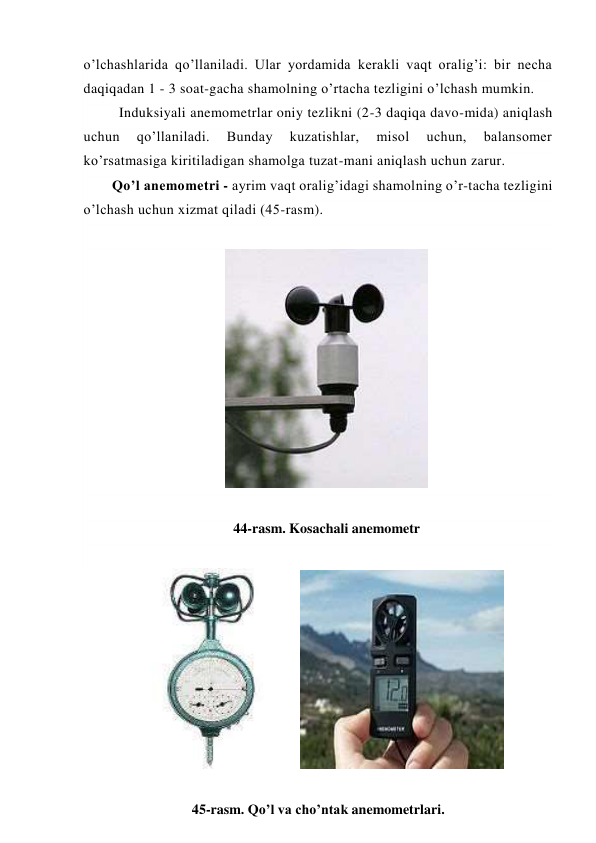o’lchashlarida qo’llaniladi. Ular yordamida kerakli vaqt oralig’i: bir necha 
daqiqadan 1 - 3 soat-gacha shamolning o’rtacha tezligini o’lchash mumkin.  
Induksiyali anemometrlar oniy tezlikni (2-3 daqiqa davo-mida) aniqlash 
uchun 
qo’llaniladi. 
Bunday 
kuzatishlar, 
misol 
uchun, 
balansomer 
ko’rsatmasiga kiritiladigan shamolga tuzat-mani aniqlash uchun zarur. 
Qo’l anemometri - ayrim vaqt oralig’idagi shamolning o’r-tacha tezligini 
o’lchash uchun xizmat qiladi (45-rasm). 
 
 
 
44-rasm. Kosachali anemometr 
 
  
 
 
45-rasm. Qo’l va cho’ntak anemometrlari. 
 
