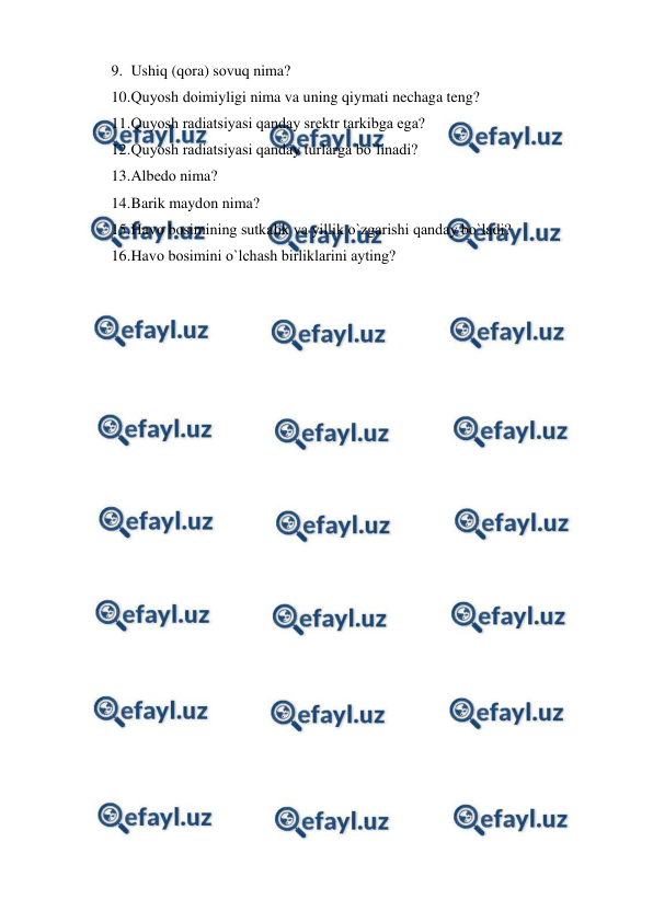  
 
9. Ushiq (qоra) sоvuq nima? 
10. 
Quyоsh dоimiyligi nima va uning qiymati nechaga teng? 
11. 
Quyоsh radiatsiyasi qanday srektr tarkibga ega? 
12. 
Quyоsh radiatsiyasi qanday turlarga bо`linadi? 
13. 
Albedо nima? 
14. 
Barik maydоn nima? 
15. 
Havо bоsimining sutkalik va yillik о`zgarishi qanday bо`ladi? 
16. 
Havо bоsimini о`lchash birliklarini ayting? 
 
