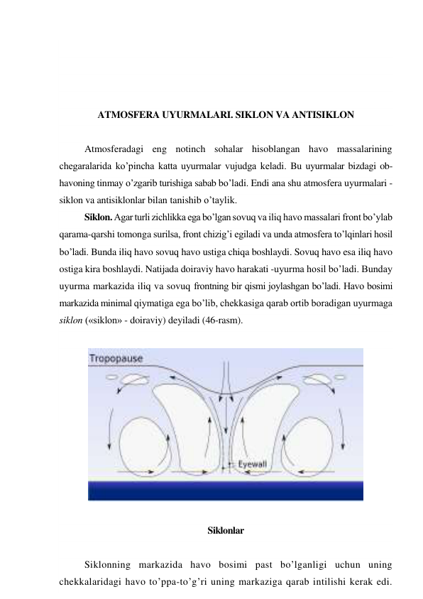  
 
 
 
ATMOSFERA UYURMALARI. SIKLON VA ANTISIKLON 
 
Atmosferadagi eng notinch sohalar hisoblangan havo massalarining 
chegaralarida ko’pincha katta uyurmalar vujudga keladi. Bu uyurmalar bizdagi ob-
havoning tinmay o’zgarib turishiga sabab bo’ladi. Endi ana shu atmosfera uyurmalari - 
siklon va antisiklonlar bilan tanishib o’taylik. 
Siklon. Agar turli zichlikka ega bo’lgan sovuq va iliq havo massalari front bo’ylab 
qarama-qarshi tomonga surilsa, front chizig’i egiladi va unda atmosfera to’lqinlari hosil 
bo’ladi. Bunda iliq havo sovuq havo ustiga chiqa boshlaydi. Sovuq havo esa iliq havo 
ostiga kira boshlaydi. Natijada doiraviy havo harakati -uyurma hosil bo’ladi. Bunday 
uyurma markazida iliq va sovuq frontning bir qismi joylashgan bo’ladi. Havo bosimi 
markazida minimal qiymatiga ega bo’lib, chekkasiga qarab ortib boradigan uyurmaga 
siklon («siklon» - doiraviy) deyiladi (46-rasm). 
 
 
 
Siklonlar 
 
Siklonning markazida havo bosimi past bo’lganligi uchun uning 
chekkalaridagi havo to’ppa-to’g’ri uning markaziga qarab intilishi kerak edi. 
