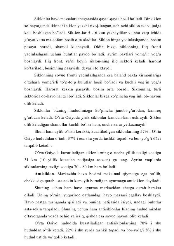 Siklonlar havo massalari chegarasida qayta-qayta hosil bo’ladi. Bir siklon 
so’nayotganda ikkinchi siklon yaxshi rivoj-langan, uchinchi siklon esa vujudga 
kela boshlagan bo’ladi. Sik-lon-lar 5 - 6 kun yashaydilar va shu vaqt ichida 
g’oyat katta ma-sofani bosib o’ta oladilar. Siklon bizga yaqinlashganda, bosim 
pasaya boradi, shamol kuchayadi. Oldin bizga siklonning iliq fronti 
yaqinlashgani uchun bulutlar paydo bo’ladi, ayrim paytlari yomg’ir yog’a 
boshlaydi. Iliq front, ya’ni keyin siklon-ning iliq sektori keladi, harorat 
ko’tariladi, bosimning pasayishi deyarli to’xtaydi. 
Siklonning sovuq fronti yaqinlashganda esa baland paxta xirmonlariga 
o’xshash yomg’irli to’p-to’p bulutlar hosil bo’ladi va kuchli yog’in yog’a 
boshlaydi. Harorat keskin pasayib, bosim orta boradi. Siklonning turli 
sektorida ob-havo har xil bo’ladi. Siklonlar bizga ko’pincha yog’inli ob-havoni 
olib keladi. 
Siklonlar bizning hududimizga ko’pincha janubi-g’arbdan, kamroq 
g’arbdan keladi. O’rta Osiyoda yirik siklonlar kamdan-kam uchraydi. Siklon 
olib keladigan shamollar kuchli bo’lsa ham, uncha zarar yetkazmaydi. 
Shuni ham aytib o’tish kerakki, kuzatiladigan siklonlarning 57% i O’rta 
Osiyo hududidan o’tadi, 37% i esa shu yerda tashkil topadi va bor-yo’g’i 6% i 
tarqalib ketadi . 
O’rta Osiyoda kuzatiladigan siklonlarning o’rtacha yillik tezligi soatiga 
31 km (10 yillik kuzatish natijasiga asosan) ga teng. Ayrim vaqtlarda 
siklonlarning tezligi soatiga 70 - 80 km ham bo’ladi. 
Antisiklon. Markazida havo bosimi maksimal qiymatga ega bo’lib, 
chekkasiga qarab asta-sekin kamayib boradigan uyurmaga antisiklon deyiladi. 
Shuning uchun ham havo uyurma markazidan chetga qarab harakat 
qiladi. Uning o’rnini yuqoriroq qatlamdagi havo massasi egallay boshlaydi. 
Havo pastga tushganda qisiladi va buning natijasida isiydi, undagi bulutlar 
asta-sekin tarqaladi. Shuning uchun ham antisiklonlar bizning hududimizdan 
o’tayotganda yozda ochiq va issiq, qishda esa sovuq havoni olib keladi. 
O’rta Osiyo hududida kuzatiladigan antisiklonlarning 70% i shu 
hududdan o’tib ketadi, 22% i shu yerda tashkil topadi va bor-yo’g’i 8% i shu 
hudud ustida yo’qolib ketadi . 
