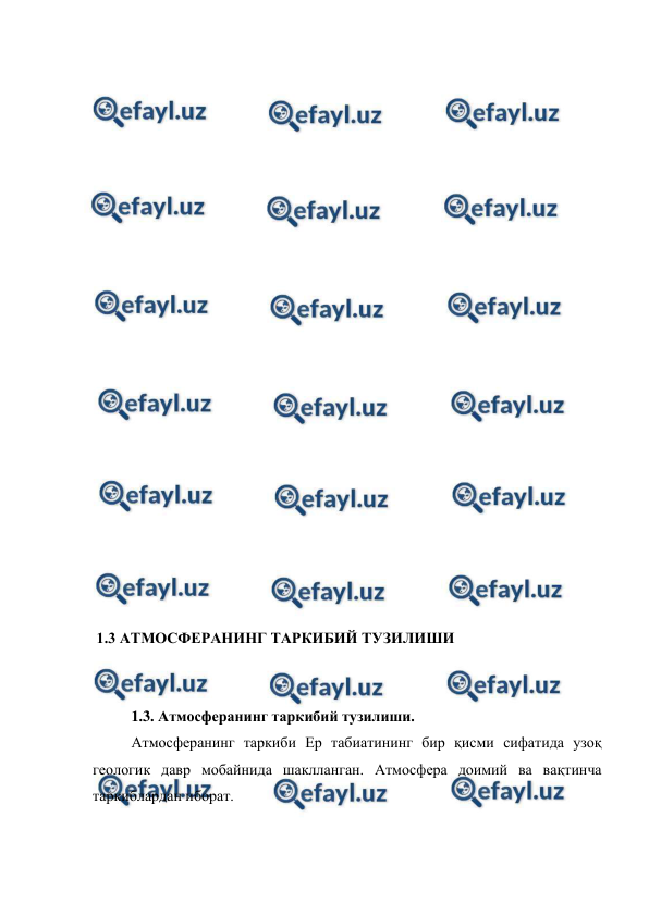  
 
 
 
 
 
 
 
 
 
 
 
 
 
 
 
 
 
 
 
 
 
 
 1.3 АТМОСФЕРАНИНГ ТАРКИБИЙ ТУЗИЛИШИ 
 
  
1.3. Атмосферанинг таркибий тузилиши. 
Атмосферанинг таркиби Ер табиатининг бир қисми сифатида узоқ 
геологик давр мобайнида шаклланган. Атмосфера доимий ва вақтинча 
таркиблардан иборат.  
