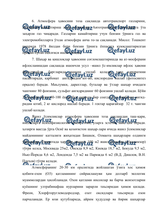  
 
6. Атмосфера ҳавосини тоза сақлашда автотранспорт газларини, 
дудларини камайтириш жуда муҳимдир. Автотранспорт атмосферага ўта 
зaҳapли газ чиқаради. Газларни камайтириш учун бензин ўрнига газ ва 
электромобилларга ўтсак атмосфера анча то-за сақланади. Мисол: Тошкент 
шаҳрида 1978 йилдан бери бензин ўрнига ёппасига қуюқлаштирилган 
пропан-бутан ёқилғиси ишла-тилади. 
7. Шаҳар ва қишлоқлар ҳавосини соғломлаштиришда ва ат-мосферани 
ифлосланишдан сақлашда ишончли усул –яшил ўс-имликлар ифлос ҳавони 
фильтрлайди, 
баргларида 
чангни 
ушлаб 
қолади, 
ҳаво 
ҳароратини 
пасайтиради, карбонат  ангидридни ют-иб, кислородни ишлаб (фотосинтез 
орқали) беради. Маълумки, дарахтлар, буталар ва ўтлар шаҳар ичидаги 
чангнинг 80 фоизини, сульфат ангидриднинг 60 фоизини ушлаб қолади. Бўйи 
25 метрли битта 80-100 ёшли бук дарахти бир соатда 2 кг карбонат ангид-
ридни ютиб, 2 кг кислород ишлаб беради. 1 гектар қарағайзор  32 т. чангни 
ушлаб қолади.  
Яшил ўсимликлар атмосфера ҳавосини тоза сақлашдан таш-қари, 
инсонларга психофизиологик таъсир этиб, уларга эстетик завқ ҳам беради. 
ҳозирги вақтда ўрта Осиё ва қозоғистон шаҳар-лари ичида яшил ўсимликлар 
майдонининг катталиги жиҳатидан Бишкек, Олмаота шаҳарлари олдинги 
ўриндадир. Олмаотада ҳар бир кишига 100 м2 яшил ўсимлик (кўкаламзор) 
тўғри келса, Москвада 25м2, Омскда 8,9 м2, Киевда 18,7 м2, Бокуда 9,5 м2, 
Нью-Йоркда 8,6 м2, Лондонда 7,5 м2 ва Парижда 6 м2 (В.Д. Дишлов, В.Н. 
Плехов) тўғри келади. 
Атмосферанинг 20-30 км оралигида жойлашган ўзига хос ҳимоя 
қобиғи-озон (О3) қатламининг сийраклашуви ҳам долзарб экологик 
муаммолардан ҳисобланади. Озон қатлами инсонлар ва барча жонзотларни 
қуёшнинг ултрабинафша нурларини зарарли таъсиридан ҳимоя қилади. 
Фреон, 
Хлорфторуглеводородлар, 
озот 
оксидлари 
таъсирида 
озон 
парчаланади. Ер юзи қутубларида, айрим ҳудудлар ва йирик шаҳарлар 

