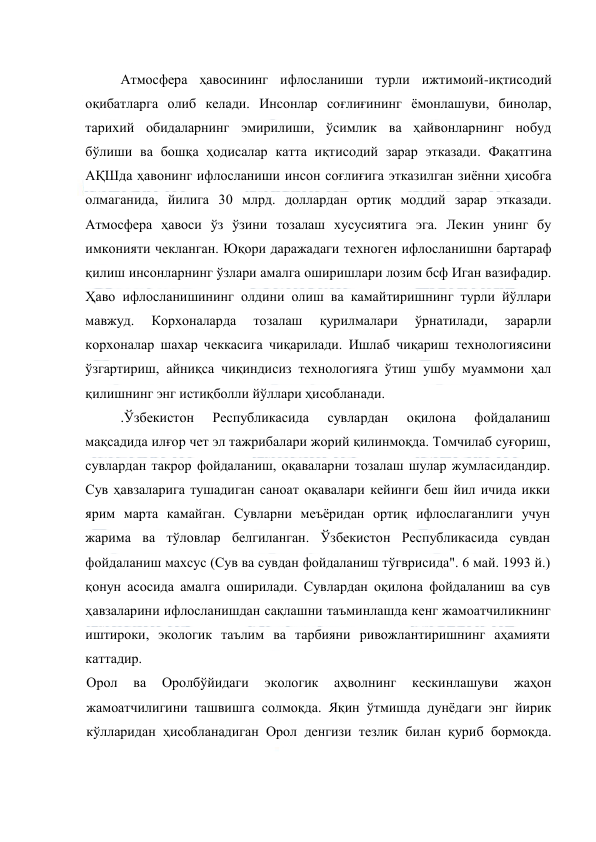  
 
Атмосфера ҳавосининг ифлосланиши турли ижтимоий-иқтисодий 
оқибатларга олиб келади. Инсонлар соғлиғининг ёмонлашуви, бинолар, 
тарихий обидаларнинг эмирилиши, ўсимлик ва ҳайвонларнинг нобуд 
бўлиши ва бошқа ҳодисалар катта иқтисодий зарар этказади. Фақатгина 
АҚШда ҳавонинг ифлосланиши инсон соғлиғига этказилган зиённи ҳисобга 
олмаганида, йилига 30 млрд. доллардан ортиқ моддий зарар этказади. 
Атмосфера ҳавоси ўз ўзини тозалаш хусусиятига эга. Лекин унинг бу 
имконияти чекланган. Юқори даражадаги техноген ифлосланишни бартараф 
қилиш инсонларнинг ўзлари амалга оширишлари лозим бcф Иган вазифадир. 
Ҳаво ифлосланишининг олдини олиш ва камайтиришнинг турли йўллари 
мавжуд. 
Корхоналарда 
тозалаш 
қурилмалари 
ўрнатилади, 
зарарли 
корхоналар шахар чеккасига чиқарилади. Ишлаб чиқариш технологиясини 
ўзгартириш, айниқса чиқиндисиз технологияга ўтиш ушбу муаммони ҳал 
қилишнинг энг истиқболли йўллари ҳисобланади. 
.Ўзбекистон 
Республикасида 
сувлардан 
оқилона 
фойдаланиш 
мақсадида илғор чет эл тажрибалари жорий қилинмоқда. Томчилаб суғориш, 
сувлардан такрор фойдаланиш, оқаваларни тозалаш шулар жумласидандир. 
Сув ҳавзаларига тушадиган саноат оқавалари кейинги беш йил ичида икки 
ярим марта камайган. Сувларни меъёридан ортиқ ифлослаганлиги учун 
жарима ва тўловлар белгиланган. Ўзбекистон Республикасида сувдан 
фойдаланиш махсус (Сув ва сувдан фойдаланиш тўгврисида". 6 май. 1993 й.) 
қонун асосида амалга оширилади. Сувлардан оқилона фойдаланиш ва сув 
ҳавзаларини ифлосланишдан сақлашни таъминлашда кенг жамоатчиликнинг 
иштироки, экологик таълим ва тарбияни ривожлантиришнинг аҳамияти 
каттадир. 
Орол 
ва 
Оролбўйидаги 
экологик 
аҳволнинг 
кескинлашуви 
жаҳон 
жамоатчилигини ташвишга солмоқда. Яқин ўтмишда дунёдаги энг йирик 
кўлларидан ҳисобланадиган Орол денгизи тезлик билан қуриб бормоқда. 
