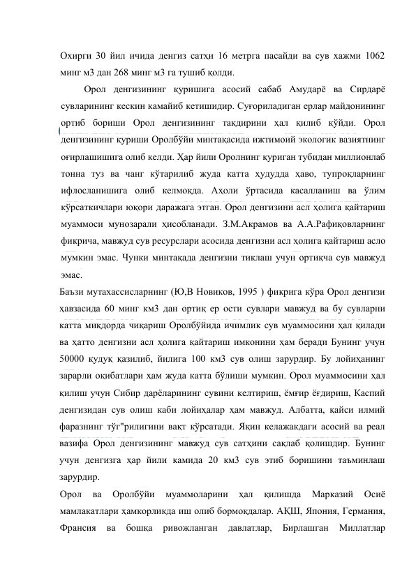  
 
Охирги 30 йил ичида денгиз сатҳи 16 метрга пасайди ва сув хажми 1062 
минг м3 дан 268 минг м3 га тушиб қолди. 
Орол денгизининг қуришига асосий сабаб Амударё ва Сирдарё 
сувларининг кескин камайиб кетишидир. Суғориладиган ерлар майдонининг 
ортиб бориши Орол денгизининг тақдирини ҳал қилиб қўйди. Орол 
денгизининг қуриши Оролбўйи минтақасида ижтимоий экологик вазиятнинг 
оғирлашишига олиб келди. Ҳар йили Оролнинг қуриган тубидан миллионлаб 
тонна туз ва чанг кўтарилиб жуда катта ҳудудда ҳаво, тупроқларнинг 
ифлосланишига олиб келмоқда. Аҳоли ўртасида касалланиш ва ўлим 
кўрсаткичлари юқори даражага этган. Орол денгизини асл ҳолига қайтариш 
муаммоси мунозарали ҳисобланади. З.М.Акрамов ва А.А.Рафиқовларнинг 
фикрича, мавжуд сув ресурслари асосида денгизни асл ҳолига қайтариш асло 
мумкин эмас. Чунки минтақада денгизни тиклаш учун ортиқча сув мавжуд 
эмас. 
Баъзи мутахассисларнинг (Ю,В Новиков, 1995 ) фикрига кўра Орол денгизи 
ҳавзасида 60 минг км3 дан ортиқ ер ости сувлари мавжуд ва бу сувларни 
катта миқдорда чиқариш Оролбўйида ичимлик сув муаммосини ҳал қилади 
ва ҳатто денгизни асл ҳолига қайтариш имконини ҳам беради Бунинг учун 
50000 қудуқ қазилиб, йилига 100 км3 сув олиш зарурдир. Бу лойиҳанинг 
зарарли оқибатлари ҳам жуда катта бўлиши мумкин. Орол муаммосини ҳал 
қилиш учун Сибир дарёларининг сувини келтириш, ёмғир ёғдириш, Каспий 
денгизидан сув олиш каби лойиҳалар ҳам мавжуд. Албатта, қайси илмий 
фаразнинг тўг"рилигини вақт кўрсатади. Яқин келажакдаги асосий ва реал 
вазифа Орол денгизининг мавжуд сув сатҳини сақлаб қолишдир. Бунинг 
учун денгизга ҳар йили камида 20 км3 сув этиб боришини таъминлаш 
зарурдир. 
Орол 
ва 
Оролбўйи 
муаммоларини 
ҳал 
қилишда 
Марказий 
Осиё 
мамлакатлари ҳамкорликда иш олиб бормоқдалар. АҚШ, Япония, Германия, 
Франсия 
ва 
бошқа 
ривожланган 
давлатлар, 
Бирлашган 
Миллатлар 
