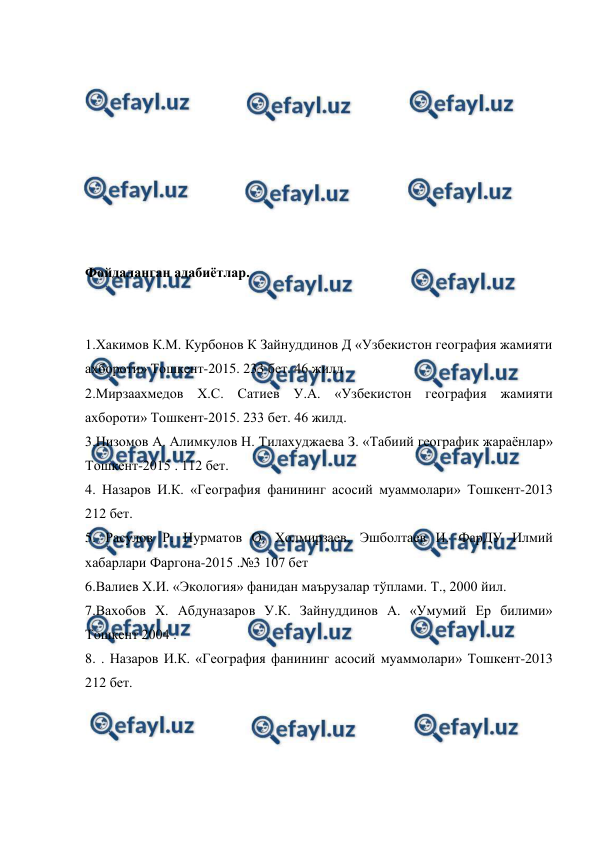  
 
 
 
 
 
 
 
 
 
Фойдаланган адабиётлар. 
 
 
1.Хакимов К.М. Курбонов К Зайнуддинов Д «Узбекистон география жамияти 
ахбороти» Тошкент-2015. 233 бет. 46 жилд 
2.Мирзаахмедов Х.С. Сатиев У.А. «Узбекистон география жамияти 
ахбороти» Тошкент-2015. 233 бет. 46 жилд. 
3.Низомов А. Алимкулов Н. Тилахуджаева З. «Табиий географик жараёнлар» 
Тошкент-2015 . 112 бет. 
4. Назаров И.К. «География фанининг асосий муаммолари» Тошкент-2013 
212 бет. 
5. Расулов Р. Нурматов О. Холмирзаев, Эшболтаев И. ФарДУ Илмий 
хабарлари Фаргона-2015 .№3 107 бет 
6.Валиев Х.И. «Экология» фанидан маърузалар тўплами. Т., 2000 йил. 
7.Вахобов Х. Абдуназаров У.К. Зайнуддинов А. «Умумий Ер билими» 
Тошкент 2004 . 
8. . Назаров И.К. «География фанининг асосий муаммолари» Тошкент-2013 
212 бет. 
           
 
