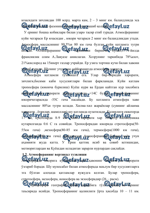  
 
юзасидаги зичликдан 100 млрд. марта кам, 2 – 3 минг км. баландликда эса 
ҳавонинг зичлиги фазонинг зичлигига тенглашиб қолади. 
   У ернинг бошка кобиклари билан узаро тасир етиб туради. Атмосферанинг 
куйи чегараси Ер юзасидан , юкори чегараси 2 минг км баландликдан утади. 
Атмосфера массасининг 99,5%и 80 км гача булган куйи катламга тугри 
келади. 
Атмосферанинг 
газ 
таркибини 
биринчи 
булиб,1774-йилда 
франсиялик олим А.Лавуазе аниклаган. Хозрунинг таркибида 78%азот, 
21%кислород ва 15инерт газлар учрайди. Ер узига тортиш кучи билан хавони 
ушлаб туради. Шунинг учун хам саййорамизда атмосфера мавжуд.        
   Атмосфера катламли тузилишга ега. Улар бир-биридан харорати, 
зичлиги,босими каби хусусиятлари билан фаркланади. Куйи катлам 
тропосфера (юнонча бурилиш) Куёш нури ва Ердан кайтган нур хисобига 
исийди. Хаво харорати денгиз сатхида +14С булса , тропосферанинг 
юкоричегарасида -55С гача пасайади. Бу катламга атмосфера хаво 
массасининг 80%и тугри келади. Хилма-хил жараёнлар (сувнинг айланма 
харакати , ёгинлар, шамоллар) шу катламда кузатилади. Калинлиги екваторда 
17 км, куцтбларда 8-9 км. Хаво харорати хар 100метр баландликка 
кутарилганда 0.6 С га совийди. Тропосферадан юкорида стротосфера(50-
55км 
гача) 
,мезосфера(80-85 
км 
гача), 
термосфера(1000 
км 
гача), 
егзосфера(2000 км гача) жойлашган. Атмосферанинг Ердаги ҳаёт учун 
аҳамияти жуда катта. У Ерни қаттиқ исиб ва совиб кетишидан, 
метиоритлардан ва Қуёшдан келадиган зарарли нурлардан сақлайди.   
 1.2. Атмосферанинг вертикал тузилиши 
Атмосферада юқорига кўтарилган сари ҳавонинг зичлиги ва ҳарорати 
ўзгариб боради. Шу муносабат билан атмосферада маълум бир хусусиятларга 
эга бўлган алоҳида қатламлар вужудга келган. Булар тропосфера, 
стротосфера, мезосфера, ионосфера ва экзосферадир (26 – расм). 
Тропосфера географик қобиқ таркибига тўла киради ва Ернинг 
таъсирида исийди. Тропосферанинг қалинлиги ўрта ҳисобда 10 – 11 км. 
