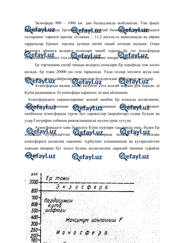  
 
 Экзосфера 900 – 1000 км. дан баландликда жойлашган. Уни фақат 
ракеталар ёрдамида ўрганиш мумкин. Бундай баландликда атмосферадаги 
газларнинг харкати критик тезликка – 11,2 км/сек.га яқинлашади ва айрим 
заррачалар Ернинг тортиш кучини енгиб чиқиб кетиши мумкин. Олам 
фазосига айниқса водород атомлари чиқиб туради. Бу газ экзосферада 
кўпчиликни ташкил этса керак. Экзосферанинг юқори чегараси 3000 км. 
 Ер тортишини енгиб чиққан водород атомлари Ер атрофида тож ҳосил 
қилади. Ер тожи 20000 км гача тарқалади. Унда газлар зичлиги жуда кам 
бўлса ҳам, лекин сайёралар оралиғидаги фазодагидан 10 баравар каттадир. 
 Атмосферада иқлим ҳосил қилувчи учта асосий жараён рўй беради: а) 
Қуёш радиацияси; б) атмосфера харакати; в) нам айланиши. 
   Атмосферадаги харакатларнинг асосий манбаи Ер юзасида иссикликни, 
намликни ва босимни нотекис таксимланиши хисобланади. Бунинг 
окибатида атмосферада турли хил харакатлар (жараёнлар) содир булади ва 
улар Географик гобикни ривожланишида мухим урин тутуди. 
Атмосферадаги хаво бевосита Куёш нурлари таьсирида емас, балки Ер 
юзасидан 
кутарилаётган 
иссиклик 
таьсирида 
исийди. 
Ер 
юзасидан 
атмосферага иссиклик хавонинг турбулент алмашиниши ва кутарилаётган 
хаводан яширин буг хосил булиш иссиклигини ажралиб чикиши туфайли 
келади. 
 
 
 
 
 
 
 
 
 
