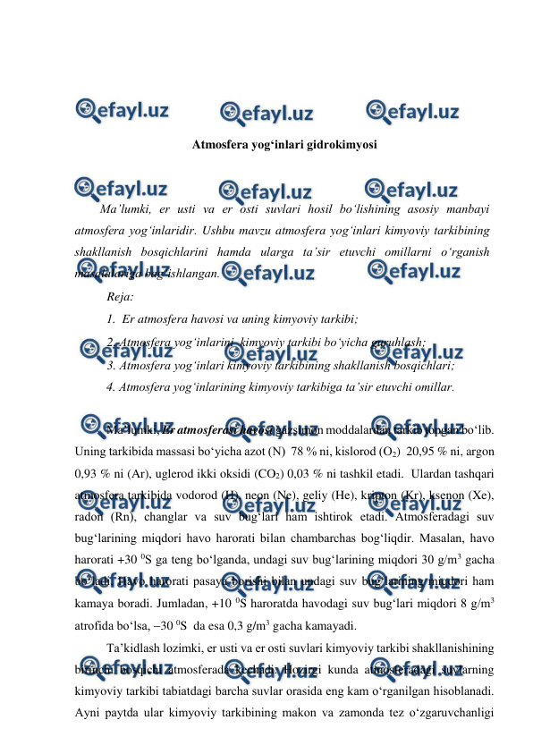 
 
 
 
 
 
 
Atmosfera yog‘inlari gidrokimyosi 
 
 
Ma’lumki, er usti va er osti suvlari hosil bo‘lishining asosiy manbayi 
atmosfera yog‘inlaridir. Ushbu mavzu atmosfera yog‘inlari kimyoviy tarkibining 
shakllanish bosqichlarini hamda ularga ta’sir etuvchi omillarni o‘rganish  
masalalariga bag‘ishlangan. 
Reja: 
1.  Er atmosfera havosi va uning kimyoviy tarkibi; 
2. Atmosfera yog‘inlarini  kimyoviy tarkibi bo‘yicha guruhlash; 
3. Atmosfera yog‘inlari kimyoviy tarkibining shakllanish bosqichlari; 
4. Atmosfera yog‘inlarining kimyoviy tarkibiga ta’sir etuvchi omillar.  
 
Ma’lumki, Er atmosferasi havosi gazsimon moddalardan tarkib topgan bo‘lib. 
Uning tarkibida massasi bo‘yicha azot (N)  78 % ni, kislorod (O2)  20,95 % ni, argon  
0,93 % ni (Ar), uglerod ikki oksidi (CO2) 0,03 % ni tashkil etadi.  Ulardan tashqari 
atmosfera tarkibida vodorod (H), neon (Ne), geliy (He), kripton (Kr), ksenon (Xe), 
radon (Rn), changlar va suv bug‘lari ham ishtirok etadi. Atmosferadagi suv 
bug‘larining miqdori havo harorati bilan chambarchas bog‘liqdir. Masalan, havo 
harorati +30 0S ga teng bo‘lganda, undagi suv bug‘larining miqdori 30 g/m3 gacha 
bo‘ladi. Havo harorati pasaya borishi bilan undagi suv bug‘larining miqdori ham 
kamaya boradi. Jumladan, +10 0S haroratda havodagi suv bug‘lari miqdori 8 g/m3 
atrofida bo‘lsa, 30 0S  da esa 0,3 g/m3 gacha kamayadi.  
 
Ta’kidlash lozimki, er usti va er osti suvlari kimyoviy tarkibi shakllanishining 
birinchi bosqichi atmosferada kechadi. Hozirgi kunda atmosferadagi suvlarning 
kimyoviy tarkibi tabiatdagi barcha suvlar orasida eng kam o‘rganilgan hisoblanadi. 
Ayni paytda ular kimyoviy tarkibining makon va zamonda tez o‘zgaruvchanligi 
