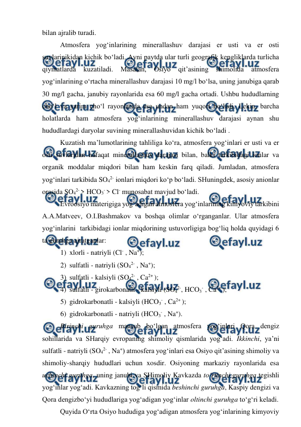  
 
 
bilan ajralib turadi.   
 
Atmosfera yog‘inlarining minerallashuv darajasi er usti va er osti 
suvlarinikidan kichik bo‘ladi. Ayni paytda ular turli geografik kengliklarda turlicha 
qiymatlarda 
kuzatiladi. 
Masalan, 
Osiyo 
qit’asining 
shimolida 
atmosfera 
yog‘inlarining o‘rtacha minerallashuv darajasi 10 mg/l bo‘lsa, uning janubiga qarab 
30 mg/l gacha, janubiy rayonlarida esa 60 mg/l gacha ortadi. Ushbu hududlarning 
cho‘l va yarim cho‘l rayonlarida esa undan ham yuqori bo‘ladi. Lekin, barcha 
holatlarda ham atmosfera yog‘inlarining minerallashuv darajasi aynan shu 
hududlardagi daryolar suvining minerallashuvidan kichik bo‘ladi .  
 
Kuzatish ma’lumotlarining tahliliga ko‘ra, atmosfera yog‘inlari er usti va er 
osti suvlaridan nafaqat minerallashuv darajasi bilan, balki tarkibidagi ionlar va 
organik moddalar miqdori bilan ham keskin farq qiladi. Jumladan, atmosfera 
yog‘inlari tarkibida SO42- ionlari miqdori ko‘p bo‘ladi. SHuningdek, asosiy anionlar 
orasida SO42- > HCO3- > Cl- munosabat mavjud bo‘ladi. 
 
Evroosiyo materigiga yog‘adigan atmosfera yog‘inlarining kimyoviy tarkibini 
A.A.Matveev, O.I.Bashmakov va boshqa olimlar o‘rganganlar. Ular atmosfera 
yog‘inlarini  tarkibidagi ionlar miqdorining ustuvorligiga bog‘liq holda quyidagi 6 
ta guruhga ajratganlar:  
1) xlorli - natriyli (Cl- , Na+); 
2) sulfatli - natriyli (SO42- , Na+); 
3) sulfatli - kalsiyli (SO42- , Ca2+ );  
4) sulfatli - girokarbonatli - kalsiyli (SO42-, HCO3- , Ca2+ );   
5) gidrokarbonatli - kalsiyli (HCO3- , Ca2+ ); 
6) gidrokarbonatli - natriyli (HCO3- , Na+).  
Birinchi guruhga mansub bo‘lgan atmosfera yog‘inlari Qora dengiz 
sohillarida va SHarqiy evropaning shimoliy qismlarida yog‘adi. Ikkinchi, ya’ni 
sulfatli - natriyli (SO42- , Na+) atmosfera yog‘inlari esa Osiyo qit’asining shimoliy va 
shimoliy-sharqiy hududlari uchun xosdir. Osiyoning markaziy rayonlarida esa 
uchinchi guruhga, uning janubi va SHimoliy Kavkazda to‘rtinchi guruhga tegishli 
yog‘inlar yog‘adi. Kavkazning tog‘li qismida beshinchi guruhga, Kaspiy dengizi va 
Qora dengizbo‘yi hududlariga yog‘adigan yog‘inlar oltinchi guruhga to‘g‘ri keladi. 
 
Quyida O‘rta Osiyo hududiga yog‘adigan atmosfera yog‘inlarining kimyoviy 
