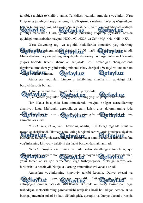  
 
 
tarkibiga alohida to‘xtalib o‘tamiz. Ta’kidlash lozimki, atmosfera yog‘inlari O‘rta 
Osiyoning janubiy-sharqiy, aniqrog‘i tog‘li qismida nisbatan ko‘proq o‘rganilgan. 
Ushbu hududlarga yog‘adigan yog‘inlar beshinchi, ya’ni  gidrokarbonatli-kalsiyli 
guruhga mansubdir. Ularning tarkibidagi ionlarning miqdoriy qiymatlari orasida 
quyidagi munosabatlar mavjud: HCO3->Cl->SO42- va Ca2+>Mg2+>Na+>NH+4>K+.  
O‘rta Osiyoning tog‘ va tog‘oldi hududlarida atmosfera yog‘inlarining 
o‘rtacha yillik minerallashuv darajasi 20-60 mg/l atrofida tebranib turadi. 
Minerallashuv miqdori yilning issiq davrlarida sovuq davrlarga nisbatan 1,5 marta 
yuqori bo‘ladi. Kuchli shamollar natijasida hosil bo‘ladigan chang-bo‘ronli 
davrlarda atmosfera yog‘inlarining minerallashuv darajasi 150 mg/l va undan ham 
yuqori bo‘lishi mumkin.  
Atmosfera yog‘inlari kimyoviy tarkibining shakllanishi quyidagi ikki 
bosqichda sodir bo‘ladi:  
1) tuman va bulutlarning hosil bo‘lishi jarayonida; 
2) atmosfera yog‘inlari - yomg‘ir va qorning yog‘ish jarayoni davomida.  
Har ikkala bosqichda ham atmosferada mavjud bo‘lgan aerozollarning 
ahamiyati katta. Ma’lumki, aerozollarga galit, kalsit, gips, dolomitlarning juda 
mayda kristallari, tutun va gazlar aralashmalarining hamda organik moddalarning 
zarrachalari kiradi. 
Birinchi bosqichda, ya’ni havoning namligi 100 foizga etganda bulut va 
tumanlar shakllanadi. Ulardagi namlikning bir qismi aerozollarda kondensatsiyalana 
boshlaydi. Bu jarayonda aerozollar tarkibidagi tuzlar namlik ta’sirida erib, atmosfera 
yog‘inlarining kimyoviy tarkibini dastlabki bosqichda shakllantiradi.  
Ikkinchi bosqich esa tuman va bulutlardan shakllangan tomchilar, qor 
zarrachalarining quyi tomon harakatlanishida namoyon bo‘ladi. Bu jarayonda ular, 
ya’ni tomchilar va qor zarrachalari erga tushayotganda o‘zlariga aerozollarni 
biriktirib ola boshlaydi. Natijada ularning minerallashuvi yanada ortadi. 
Atmosfera yog‘inlarining kimyoviy tarkibi kosmik, Dunyo okeani va 
dengizlar, iqlimiy, tuproq-geologik, orografik, fizik-kimyoviy, biologik va 
antropogen omillar ta’sirida shakllanadi. Kosmik omillarga kosmosdan erga 
tushadigan meteoritlarning parchalanishi natijasida hosil bo‘ladigan aerozollar va 
boshqa jarayonlar misol bo‘ladi. SHuningdek, quruqlik va Dunyo okeani o‘rtasida 
