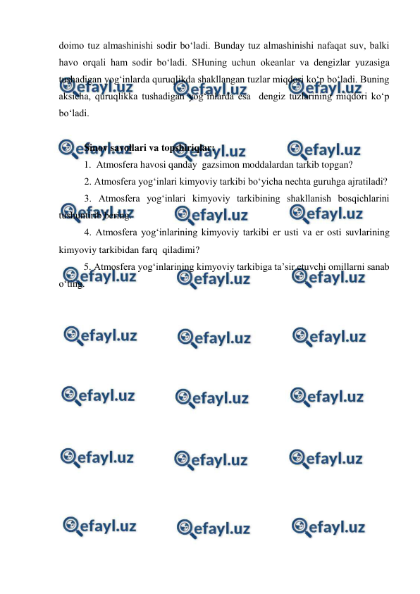  
 
 
doimo tuz almashinishi sodir bo‘ladi. Bunday tuz almashinishi nafaqat suv, balki 
havo orqali ham sodir bo‘ladi. SHuning uchun okeanlar va dengizlar yuzasiga 
tushadigan yog‘inlarda quruqlikda shakllangan tuzlar miqdori ko‘p bo‘ladi. Buning 
aksicha, quruqlikka tushadigan yog‘inlarda esa  dengiz tuzlarining miqdori ko‘p 
bo‘ladi.  
 
Sinov savollari va topshiriqlar: 
1.  Atmosfera havosi qanday  gazsimon moddalardan tarkib topgan? 
2. Atmosfera yog‘inlari kimyoviy tarkibi bo‘yicha nechta guruhga ajratiladi? 
3. Atmosfera yog‘inlari kimyoviy tarkibining shakllanish bosqichlarini 
tushuntirib bering. 
4. Atmosfera yog‘inlarining kimyoviy tarkibi er usti va er osti suvlarining 
kimyoviy tarkibidan farq  qiladimi? 
5. Atmosfera yog‘inlarining kimyoviy tarkibiga ta’sir etuvchi omillarni sanab 
o‘ting.  
 
