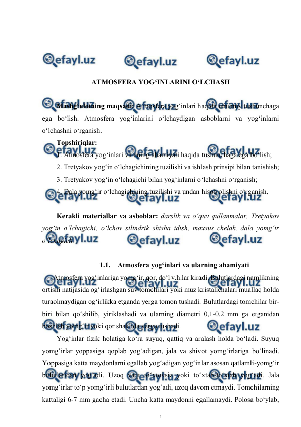  
1 
 
 
 
 
 
ATMOSFERA YOG‘INLARINI O‘LCHASH 
 
Mashg‘ulotning maqsadi: Atmosfera yog‘inlari haqida umumiy tushunchaga 
ega bo‘lish. Atmosfera yog‘inlarini o‘lchaydigan asboblarni va yog‘inlarni 
o‘lchashni o‘rganish. 
Topshiriqlar: 
1. Atmosfera yog‘inlari va uning ahamiyati haqida tushunchaga ega bo‘lish; 
2. Tretyakov yog‘in o‘lchagichining tuzilishi va ishlash prinsipi bilan tanishish; 
3. Tretyakov yog‘in o‘lchagichi bilan yog‘inlarni o‘lchashni o‘rganish; 
4. Dala yomg‘ir o‘lchagichining tuzilishi va undan hisob olishni o‘rganish. 
 
Kerakli materiallar va asboblar: darslik va o‘quv qullanmalar, Tretyakov 
yog‘in o‘lchagichi, o‘lchov silindrik shisha idish, maxsus chelak, dala yomg‘ir 
o‘lchagich. 
 
1.1. Atmosfera yog‘inlari va ularning ahamiyati  
 Atmosfera yog‘inlariga yomg‘ir, qor, do‘l v.h.lar kiradi. Bulutlardagi namlikning 
ortishi natijasida og‘irlashgan suv tomchilari yoki muz kristallchalari muallaq holda 
turaolmaydigan og‘irlikka etganda yerga tomon tushadi. Bulutlardagi tomchilar bir-
biri bilan qo‘shilib, yiriklashadi va ularning diametri 0,1-0,2 mm ga etganidan 
boshlab yomg‘ir yoki qor shaklida yerga tushadi. 
Yog‘inlar fizik holatiga ko‘ra suyuq, qattiq va aralash holda bo‘ladi. Suyuq 
yomg‘irlar yoppasiga qoplab yog‘adigan, jala va shivot yomg‘irlariga bo‘linadi. 
Yoppasiga katta maydonlarni egallab yog‘adigan yog‘inlar asosan qatlamli-yomg‘ir 
bulutlaridan yog‘adi. Uzoq vaqt to‘xtovsiz yoki to‘xtab-to‘xtab yog‘adi. Jala 
yomg‘irlar to‘p yomg‘irli bulutlardan yog‘adi, uzoq davom etmaydi. Tomchilarning 
kattaligi 6-7 mm gacha etadi. Uncha katta maydonni egallamaydi. Polosa bo‘ylab, 

