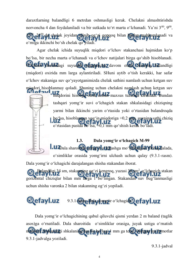  
4 
 
daraxtlarning balandligi 6 metrdan oshmasligi kerak. Chelakni almashtirishda 
norvoncha 4 dan foydalaniladi va bir sutkada to‘rt marta o‘lchanadi. Ya’ni 300, 900, 
1500, 2100 da chelak joyidan olinib og‘zi qopqoq bilan birdan mahkamlanadi va 
o‘rniga ikkinchi bo‘sh chelak qo‘yiladi. 
Agar chelak ichida suyuqlik miqdori o‘lchov stakanchasi hajmidan ko‘p 
bo‘lsa, bir necha marta o‘lchanadi va o‘lchov natijalari birga qo‘shib hisoblanadi. 
O‘lchash chelakdagi suyuqlik tugaguncha davom etadi. Suvning balandligi 
(miqdori) oxirida mm larga aylantiriladi. SHuni aytib o‘tish kerakki, har safar 
o‘lchov stakaniga suv qo‘yayotganimizda chelak sathini namlash uchun ketgan suv 
miqdori hisoblanmay qoladi. Shuning uchun chelakni namlash uchun ketgan suv 
miqdorini hisobga olish uchun maxsus tuzatma kiritiladi. Bundan 
tashqari yomg‘ir suvi o‘lchagich stakan shkalasidagi chiziqning 
yarmi bilan ikkinchi yarim o‘rtasida yoki o‘rtasidan balandroqda 
bo‘lsa, hisoblangan yog‘in miqdoriga +0,2 mm, suvning sathi chiziq 
o‘rtasidan pastda bo‘lsa, +0,1 mm qo‘shish kerak bo‘ladi. 
 
1.3. 
Dala yomg‘ir o‘lchagich M-99 
 
Dala sharoitida yomg‘ir o‘lchashga mo‘ljallangan. Ochiq dalada, 
o‘simliklar orasida yomg‘irni ulchash uchun qulay (9.3.1-rasm). 
Dala yomg‘ir o‘lchagichi darajalangan shisha stakandan iborat.  
 
Balandligi 34 sm, stakanning og‘zi kengroq, yuzasi 30 sm2, o‘lchagich stakan 
gorizontal chiziqlar bilan mm larga 1 bo‘lingan. Stakandan suv bug‘lanmasligi 
uchun shisha varonka 2 bilan stakanning og‘zi yopiladi. 
 
9.3.1-rasm. Dala yomg‘ir o‘lchagich 
 
 
Dala yomg‘ir o‘lchagichining qabul qiluvchi qismi yerdan 2 m baland (taglik 
asos)ga o‘rnatiladi. Dala sharoitida  o‘simliklar orasiga, juyak ustiga o‘rnatish 
mumkin. Stakandagi shkalaning har bir bo‘lagi 1 mm ga teng. Olingan ma’lumotlar 
9.3.1-jadvalga yoziladi. 
9.3.1-jadval 
