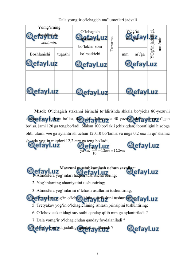  
5 
 
Dala yomg‘ir o‘lchagich ma’lumotlari jadvali 
Yomg‘irning 
boshlanishi, 
soat,min. 
O‘lchagich 
stakanining 
bo‘laklar soni 
ko‘rsatkichi 
Tuzatma 
YOg‘in 
miqdori 
YOg‘in jadalligi, 
mm/min 
Boshlanishi 
tugashi 
mm 
m3/ga 
 
 
 
 
 
 
 
 
 
 
 
 
 
 
 
 
 
 
 
 
 
 
 
 
 
 
 
 
 
 
 
 
 
 
 
 
  
Misol: O‘lchagich stakanni birinchi to‘ldirishda shkala bo‘yicha 80-yozuvli 
chiziq suvga to‘lgan bo‘lsa, ikkinchi o‘lchaganda 40 yozuvli chiziq suvga to‘lgan 
bo‘lsa, jami 120 ga teng bo‘ladi. Stakan 100 bo‘lakli (chiziqdan) iboratligini hisobga 
olib, ularni mm ga aylantirish uchun 120:10 bo‘lamiz va unga 0,2 mm ni qo‘shamiz 
shunda yog‘in miqdori 12,2 mm ga teng bo‘ladi,  
ya’ni: 
mm
mm
2
,
12
2
,
0
10
120


 
 
Mavzuni mustahkamlash uchun savollar: 
1. Atmosfera yog‘inlari haqida tushuncha bering; 
2. Yog‘inlarning ahamiyatini tushuntiring; 
3. Atmosfera yog‘inlarini o‘lchash usullarini tushuntiring; 
4. Tretyakov yog‘in o‘lchagichining tuzilishini tushuntiring; 
5. Tretyakov yog‘in o‘lchagichining ishlash prinsipini tushuntiring; 
6. O‘lchov stakanidagi suv sathi qanday qilib mm ga aylantiriladi ? 
7. Dala yomg‘ir o‘lchagichdan qanday foydalaniladi ? 
8. Yog‘in yog‘ish jadalligi qanday aniqlanadi ? 
 
 
