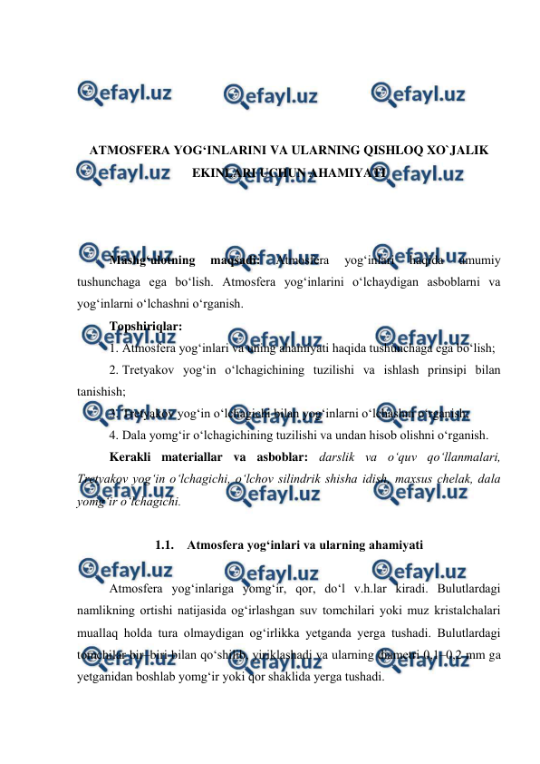  
 
 
 
 
 
ATMOSFERA YOG‘INLARINI VA ULARNING QISHLOQ XO`JALIK 
EKINLARI UCHUN AHAMIYATI 
 
 
 
Mashg‘ulotning 
maqsadi: 
Atmosfera 
yog‘inlari 
haqida 
umumiy 
tushunchaga ega bo‘lish. Atmosfera yog‘inlarini o‘lchaydigan asboblarni va 
yog‘inlarni o‘lchashni o‘rganish. 
Topshiriqlar: 
1. Atmosfera yog‘inlari va uning ahamiyati haqida tushunchaga ega bo‘lish; 
2. Tretyakov yog‘in o‘lchagichining tuzilishi va ishlash prinsipi bilan 
tanishish; 
3. Tretyakov yog‘in o‘lchagichi bilan yog‘inlarni o‘lchashni o‘rganish; 
4. Dala yomg‘ir o‘lchagichining tuzilishi va undan hisob olishni o‘rganish. 
Kerakli materiallar va asboblar: darslik va o‘quv qo‘llanmalari, 
Tretyakov yog‘in o‘lchagichi, o‘lchov silindrik shisha idish, maxsus chelak, dala 
yomg‘ir o‘lchagichi. 
 
1.1. Atmosfera yog‘inlari va ularning ahamiyati 
 
Atmosfera yog‘inlariga yomg‘ir, qor, do‘l v.h.lar kiradi. Bulutlardagi 
namlikning ortishi natijasida og‘irlashgan suv tomchilari yoki muz kristalchalari 
muallaq holda tura olmaydigan og‘irlikka yetganda yerga tushadi. Bulutlardagi 
tomchilar bir–biri bilan qo‘shilib, yiriklashadi va ularning diametri 0,1–0,2 mm ga 
yetganidan boshlab yomg‘ir yoki qor shaklida yerga tushadi. 
