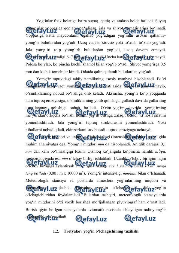  
 
Yog‘inlar fizik holatiga ko‘ra suyuq, qattiq va aralash holda bo‘ladi. Suyuq 
yomg‘irlar yoppasiga qoplab yog‘adigan, jala va shivot yomg‘irlariga bo‘linadi. 
Yoppasiga katta maydonlarni egallab yog‘adigan yog‘inlar asosan qatlamli–
yomg‘ir bulutlaridan yog‘adi. Uzoq vaqt to‘xtovsiz yoki to‘xtab–to‘xtab yog‘adi. 
Jala yomg‘iri to‘p yomg‘irli bulutlardan yog‘adi, uzoq davom etmaydi. 
Tomchilarning kattaligi 6–7 mm gacha yetadi. Uncha katta maydonni egallamaydi. 
Polosa bo‘ylab, ko‘pincha kuchli shamol bilan yog‘ib o‘tadi. Shivot yomg‘irga 0,5 
mm dan kichik tomchilar kiradi. Odatda qalin qatlamli bulutlardan yog‘adi. 
Yomg‘ir tuproqdagi tabiiy namlikning asosiy manbayi hisoblanadi. Ba’zi 
hududlarda uzoq vaqt yomg‘ir yog‘masligi natijasida tuproqda nam kamayib, 
o‘simliklarning nobud bo‘lishiga olib keladi. Aksincha, yomg‘ir ko‘p yoqqanda 
ham tuproq eroziyasiga, o‘simliklarning yotib qolishiga, gullash davrida gullarning 
urug‘lanmay qolishiga sabab bo‘ladi. O‘rim–yig‘im davrida yomg‘irning 
me’yoridan ortiqcha bo‘lishi hosilni yig‘ib olishga xalaqit beradi va hosil sifatini 
yomonlashtiradi. Jala yomg‘iri tuproq strukturasini yomonlashtiradi. Yoki 
nihollarni nobud qiladi, ekinzorlarni suv bosadi, tuproq eroziyaga uchraydi. 
Yomg‘ir miqdori va uning yog‘ish jadalligi (intensivligi) qishloq xo‘jaligida 
muhim ahamiyatga ega. Yomg‘ir miqdori mm da hisoblanadi. Aniqlik darajasi 0,1 
mm dan kam bo‘lmasligigi lozim. Qishloq xo‘jaligida ko‘pincha namlik m3/ga, 
meteorologiyada esa mm o‘lchov birligi ishlatiladi. Uzunlik o‘lchov birligini hajm 
o‘lchov birligiga aylantirsak 1 mm qalinlikdagi suv 1 ga maydonda 10 m3 suvga 
teng bo‘ladi (0,001 m x 10000 m2). Yomg‘ir intensivligi mm/min bilan o‘lchanadi. 
Meteorologik stansiya va postlarda atmosfera yog‘inlarining miqdori va 
intensivligini 
aniqlashda 
Tretyakov 
yog‘in 
o‘lchagichidan, 
dala 
yog‘in 
o‘lchagichlaridan foydalaniladi. Bulardan tashqari, meteorologik stansiyalarda 
yog‘in miqdorini o‘zi yozib borishga mo‘ljallangan plyuviograf ham o‘rnatiladi. 
Borish qiyin bo‘lgan stansiyalarda avtomatik ravishda ishlaydigan radioyomg‘ir 
o‘lchagichlar o‘rnatiladi. 
 
1.2. Tretyakov yog‘in o‘lchagichining tuzilishi 
