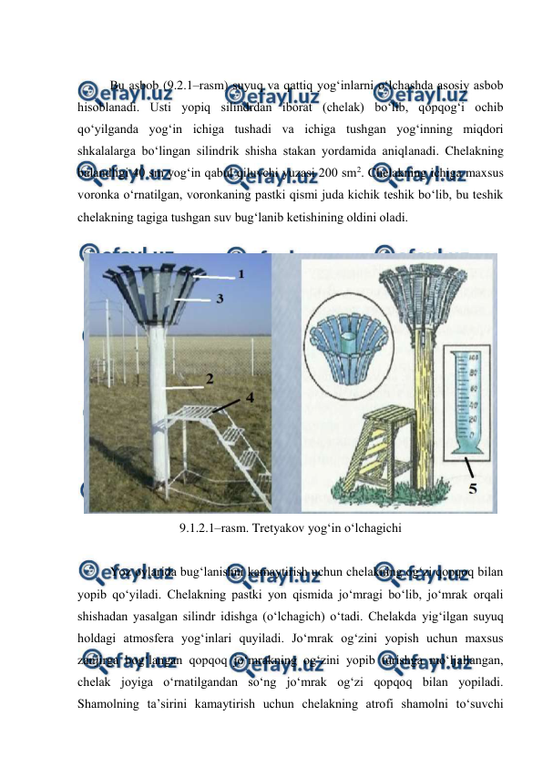  
 
 
Bu asbob (9.2.1–rasm) suyuq va qattiq yog‘inlarni o‘lchashda asosiy asbob 
hisoblanadi. Usti yopiq silindrdan iborat (chelak) bo‘lib, qopqog‘i ochib 
qo‘yilganda yog‘in ichiga tushadi va ichiga tushgan yog‘inning miqdori 
shkalalarga bo‘lingan silindrik shisha stakan yordamida aniqlanadi. Chelakning 
balandligi 40 sm yog‘in qabul qiluvchi yuzasi 200 sm2. Chelakning ichiga maxsus 
voronka o‘rnatilgan, voronkaning pastki qismi juda kichik teshik bo‘lib, bu teshik 
chelakning tagiga tushgan suv bug‘lanib ketishining oldini oladi. 
 
 
9.1.2.1–rasm. Tretyakov yog‘in o‘lchagichi 
 
Yoz oylarida bug‘lanishni kamaytirish uchun chelakning og‘zi qopqoq bilan 
yopib qo‘yiladi. Chelakning pastki yon qismida jo‘mragi bo‘lib, jo‘mrak orqali 
shishadan yasalgan silindr idishga (o‘lchagich) o‘tadi. Chelakda yig‘ilgan suyuq 
holdagi atmosfera yog‘inlari quyiladi. Jo‘mrak og‘zini yopish uchun maxsus 
zanjirga bog‘langan qopqoq jo‘mrakning og‘zini yopib turishga mo‘ljallangan, 
chelak joyiga o‘rnatilgandan so‘ng jo‘mrak og‘zi qopqoq bilan yopiladi. 
Shamolning ta’sirini kamaytirish uchun chelakning atrofi shamolni to‘suvchi 
