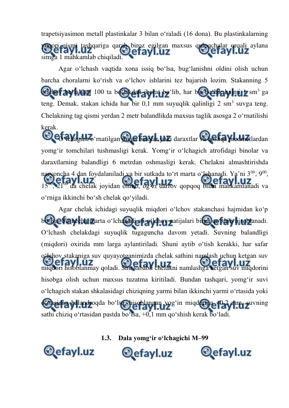  
 
trapetsiyasimon metall plastinkalar 3 bilan o‘raladi (16 dona). Bu plastinkalarning 
yuqori qismi tashqariga qarab biroz egilgan maxsus quloqchalar orqali aylana 
simga 1 mahkamlab chiqiladi. 
Agar o‘lchash vaqtida xona issiq bo‘lsa, bug‘lanishni oldini olish uchun 
barcha choralarni ko‘rish va o‘lchov ishlarini tez bajarish lozim. Stakanning 5 
o‘lchov bo‘laklari 100 ta bo‘lakdan iborat bo‘lib, har bir bo‘lak hajmi 1 sm3 ga 
teng. Demak, stakan ichida har bir 0,1 mm suyuqlik qalinligi 2 sm3 suvga teng. 
Chelakning tag qismi yerdan 2 metr balandlikda maxsus taglik asosga 2 o‘rnatilishi 
kerak.  
O‘lchagich o‘rnatilgan joyga binolar yoki daraxtlar va boshqa predmetlardan 
yomg‘ir tomchilari tushmasligi kerak. Yomg‘ir o‘lchagich atrofidagi binolar va 
daraxtlarning balandligi 6 metrdan oshmasligi kerak. Chelakni almashtirishda 
narvoncha 4 dan foydalaniladi va bir sutkada to‘rt marta o‘lchanadi. Ya’ni 300, 900, 
1500, 2100 da chelak joyidan olinib, og‘zi darrov qopqoq bilan mahkamlanadi va 
o‘rniga ikkinchi bo‘sh chelak qo‘yiladi. 
Agar chelak ichidagi suyuqlik miqdori o‘lchov stakanchasi hajmidan ko‘p 
bo‘lsa, bir necha marta o‘lchanadi va o‘lchov natijalari birga qo‘shib hisoblanadi. 
O‘lchash chelakdagi suyuqlik tugaguncha davom yetadi. Suvning balandligi 
(miqdori) oxirida mm larga aylantiriladi. Shuni aytib o‘tish kerakki, har safar 
o‘lchov stakaniga suv quyayotganimizda chelak sathini namlash uchun ketgan suv 
miqdori hisoblanmay qoladi. Shu sababli chelakni namlashga ketgan suv miqdorini 
hisobga olish uchun maxsus tuzatma kiritiladi. Bundan tashqari, yomg‘ir suvi 
o‘lchagich stakan shkalasidagi chiziqning yarmi bilan ikkinchi yarmi o‘rtasida yoki 
o‘rtasidan balandroqda bo‘lsa, hisoblangan yog‘in miqdoriga +0,2 mm, suvning 
sathi chiziq o‘rtasidan pastda bo‘lsa, +0,1 mm qo‘shish kerak bo‘ladi. 
 
1.3. Dala yomg‘ir o‘lchagichi M–99 
 
