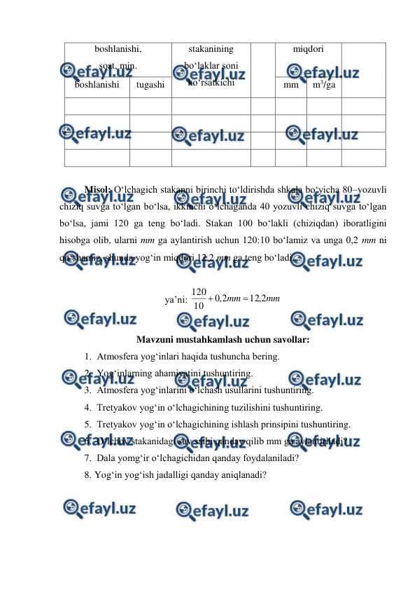  
 
boshlanishi, 
soat, min. 
stakanining 
bo‘laklar soni 
ko‘rsatkichi 
miqdori 
boshlanishi 
tugashi 
mm 
m3/ga 
 
 
 
 
 
 
 
 
 
 
 
 
 
 
 
 
 
 
 
 
 
 
 
 
 
 
 
 
 
Misol: O‘lchagich stakanni birinchi to‘ldirishda shkala bo‘yicha 80–yozuvli 
chiziq suvga to‘lgan bo‘lsa, ikkinchi o‘lchaganda 40 yozuvli chiziq suvga to‘lgan 
bo‘lsa, jami 120 ga teng bo‘ladi. Stakan 100 bo‘lakli (chiziqdan) iboratligini 
hisobga olib, ularni mm ga aylantirish uchun 120:10 bo‘lamiz va unga 0,2 mm ni 
qo‘shamiz, shunda yog‘in miqdori 12,2 mm ga teng bo‘ladi,  
 
ya’ni: 
mm
mm
2
,
12
2
,
0
10
120


 
 
Mavzuni mustahkamlash uchun savollar: 
1.  Atmosfera yog‘inlari haqida tushuncha bering. 
2.  Yog‘inlarning ahamiyatini tushuntiring. 
3.  Atmosfera yog‘inlarini o‘lchash usullarini tushuntiring. 
4.  Tretyakov yog‘in o‘lchagichining tuzilishini tushuntiring. 
5.  Tretyakov yog‘in o‘lchagichining ishlash prinsipini tushuntiring. 
6.  O‘lchov stakanidagi suv sathi qanday qilib mm ga aylantiriladi? 
7.  Dala yomg‘ir o‘lchagichidan qanday foydalaniladi? 
8. Yog‘in yog‘ish jadalligi qanday aniqlanadi? 
