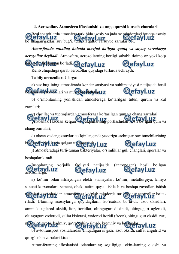  
 
 
4. Aerozollar. Atmosfera ifloslanishi va unga qarshi kurash choralari 
Real sharoitlarda atmosfera tarkibida asosiy va juda oz miqdordagi boshqa asosiy 
bo‘lmagan gazlar, suv bug‘i, turli xil qattiq va suyuq zarralar bor. 
Atmosferada muallaq holatda mavjud bo‘lgan qattiq va suyuq zarralarga 
aerozollar deyiladi. Atmosfera, aerozollarning borligi sababli doimo oz yoki ko‘p 
darajada ifloslangan bo‘ladi. 
Kelib chiqishiga qarab aerozollar quyidagi turlarda uchraydi: 
Tabiiy aerozollar. Ularga: 
a) suv bug‘ining atmosferada kondensatsiyasi va sublimatsiyasi natijasida hosil 
bo‘lgan suv tomchilari va muz kristallchalari; 
b) o‘rmonlarning yonishidan atmosferaga ko‘tarilgan tutun, qurum va kul 
zarralari; 
v) cho‘llar va tuproqlardan atmosferaga ko‘tarilgan qum va chang zarralari; 
g) kosmik fazodan kelgan va vulqonlarning portlashidan hosil bo‘lgan qum va 
chang zarralari; 
d) okean va dengiz suvlari to‘lqinlanganda yuqoriga sachragan suv tomchilarining 
bug‘lanishidan keyin qolgan tuz zarralari; 
j) atmosferadagi turli-tuman bakteriyalar, o‘simliklar guli changlari, sporalar va 
boshqalar kiradi. 
Insonlarning 
xo‘jalik 
faoliyati 
natijasida 
(antropogen) 
hosil 
bo‘lgan 
aerozollarga: 
a) ko‘mir bilan ishlaydigan elektr stansiyalar, ko‘mir, metallurgiya, kimyo 
sanoati korxonalari, sement, ohak, neftni qay-ta ishlash va boshqa zavodlar, isitish 
tizimlari qozonlaridan atmosferaga ko‘plab miqdorda turli xildagi aerozollar ko‘ta-
riladi. Ularning asosiylariga quyidagilarni ko‘rsatsak bo‘la-di: azot oksidlari, 
ammiak, uglerod oksidi, ftor, ftoridlar, oltingugurt dioksidi, oltingugurt uglerodi, 
oltingugurt vodorodi, sulfat kislotasi, vodorod ftoridi (freon), oltingugurt oksidi, rux, 
mis, xlor, xrom, kadmiy, qo‘rg‘oshin, simob, kremniy va boshqalar; 
b) avtotransport vositalaridan chiqadigan is gazi, azot oksidi, sulfat angidrid va 
qo‘rg‘oshin zarralari kiradi. 
Atmosferaning ifloslanishi odamlarning sog‘ligiga, ekin-larning o‘sishi va 
