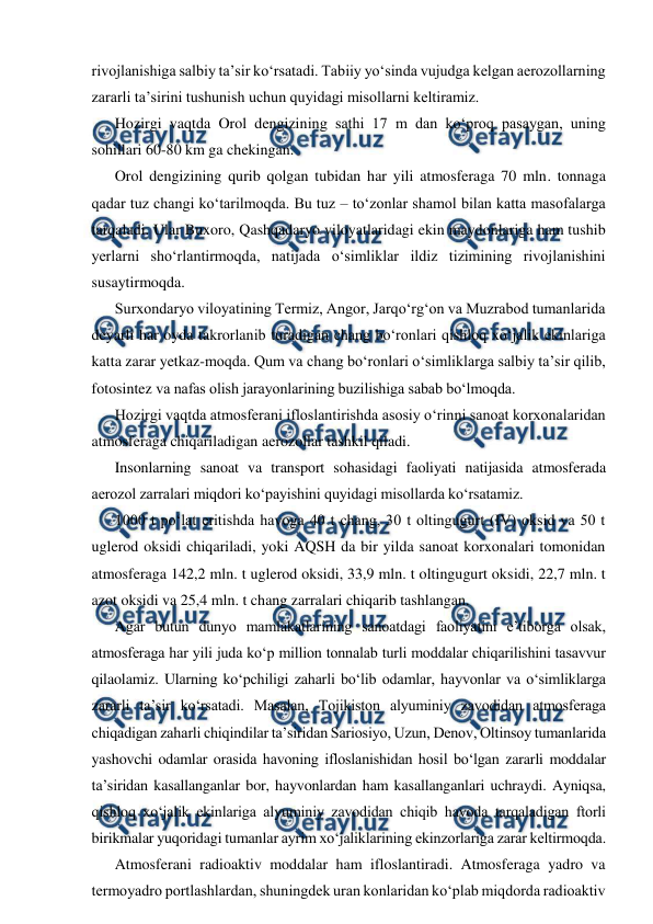  
 
rivojlanishiga salbiy ta’sir ko‘rsatadi. Tabiiy yo‘sinda vujudga kelgan aerozollarning 
zararli ta’sirini tushunish uchun quyidagi misollarni keltiramiz. 
Hozirgi vaqtda Orol dengizining sathi 17 m dan ko‘proq pasaygan, uning 
sohillari 60-80 km ga chekingan. 
Orol dengizining qurib qolgan tubidan har yili atmosferaga 70 mln. tonnaga 
qadar tuz changi ko‘tarilmoqda. Bu tuz – to‘zonlar shamol bilan katta masofalarga 
tarqaladi. Ular Buxoro, Qashqadaryo viloyatlaridagi ekin maydonlariga ham tushib 
yerlarni sho‘rlantirmoqda, natijada o‘simliklar ildiz tizimining rivojlanishini 
susaytirmoqda.  
Surxondaryo viloyatining Termiz, Angor, Jarqo‘rg‘on va Muzrabod tumanlarida 
deyarli har oyda takrorlanib turadigan chang bo‘ronlari qishloq xo‘jalik ekinlariga 
katta zarar yetkaz-moqda. Qum va chang bo‘ronlari o‘simliklarga salbiy ta’sir qilib, 
fotosintez va nafas olish jarayonlarining buzilishiga sabab bo‘lmoqda. 
Hozirgi vaqtda atmosferani ifloslantirishda asosiy o‘rinni sanoat korxonalaridan 
atmosferaga chiqariladigan aerozollar tashkil qiladi. 
Insonlarning sanoat va transport sohasidagi faoliyati natijasida atmosferada 
aerozol zarralari miqdori ko‘payishini quyidagi misollarda ko‘rsatamiz.  
1000 t po‘lat eritishda havoga 40 t chang, 30 t oltingugurt (IV) oksid va 50 t 
uglerod oksidi chiqariladi, yoki AQSH da bir yilda sanoat korxonalari tomonidan 
atmosferaga 142,2 mln. t uglerod oksidi, 33,9 mln. t oltingugurt oksidi, 22,7 mln. t 
azot oksidi va 25,4 mln. t chang zarralari chiqarib tashlangan. 
Agar butun dunyo mamlakatlarining sanoatdagi faoliyatini e’tiborga olsak, 
atmosferaga har yili juda ko‘p million tonnalab turli moddalar chiqarilishini tasavvur 
qilaolamiz. Ularning ko‘pchiligi zaharli bo‘lib odamlar, hayvonlar va o‘simliklarga 
zararli ta’sir ko‘rsatadi. Masalan, Tojikiston alyuminiy zavodidan atmosferaga 
chiqadigan zaharli chiqindilar ta’siridan Sariosiyo, Uzun, Denov, Oltinsoy tumanlarida 
yashovchi odamlar orasida havoning ifloslanishidan hosil bo‘lgan zararli moddalar 
ta’siridan kasallanganlar bor, hayvonlardan ham kasallanganlari uchraydi. Ayniqsa, 
qishloq xo‘jalik ekinlariga alyuminiy zavodidan chiqib havoda tarqaladigan ftorli 
birikmalar yuqoridagi tumanlar ayrim xo‘jaliklarining ekinzorlariga zarar keltirmoqda.  
Atmosferani radioaktiv moddalar ham ifloslantiradi. Atmosferaga yadro va 
termoyadro portlashlardan, shuningdek uran konlaridan ko‘plab miqdorda radioaktiv 
