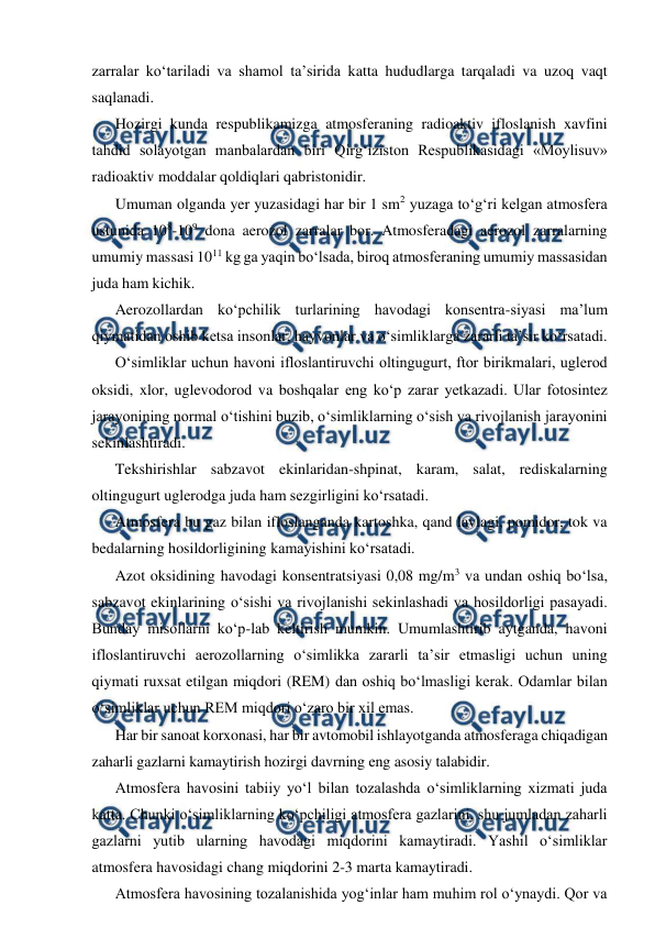  
 
zarralar ko‘tariladi va shamol ta’sirida katta hududlarga tarqaladi va uzoq vaqt 
saqlanadi.  
Hozirgi kunda respublikamizga atmosferaning radioaktiv ifloslanish xavfini 
tahdid solayotgan manbalardan biri Qirg‘iziston Respublikasidagi «Moylisuv» 
radioaktiv moddalar qoldiqlari qabristonidir. 
Umuman olganda yer yuzasidagi har bir 1 sm2 yuzaga to‘g‘ri kelgan atmosfera 
ustunida 108-109 dona aerozol zarralar bor. Atmosferadagi aerozol zarralarning 
umumiy massasi 1011 kg ga yaqin bo‘lsada, biroq atmosferaning umumiy massasidan 
juda ham kichik. 
Aerozollardan ko‘pchilik turlarining havodagi konsentra-siyasi ma’lum 
qiymatidan oshib ketsa insonlar, hayvonlar va o‘simliklarga zararli ta’sir ko‘rsatadi. 
O‘simliklar uchun havoni ifloslantiruvchi oltingugurt, ftor birikmalari, uglerod 
oksidi, xlor, uglevodorod va boshqalar eng ko‘p zarar yetkazadi. Ular fotosintez 
jarayonining normal o‘tishini buzib, o‘simliklarning o‘sish va rivojlanish jarayonini 
sekinlashtiradi. 
Tekshirishlar sabzavot ekinlaridan-shpinat, karam, salat, rediskalarning 
oltingugurt uglerodga juda ham sezgirligini ko‘rsatadi. 
Atmosfera bu gaz bilan ifloslanganda kartoshka, qand lavlagi, pomidor, tok va 
bedalarning hosildorligining kamayishini ko‘rsatadi. 
Azot oksidining havodagi konsentratsiyasi 0,08 mg/m3 va undan oshiq bo‘lsa, 
sabzavot ekinlarining o‘sishi va rivojlanishi sekinlashadi va hosildorligi pasayadi. 
Bunday misollarni ko‘p-lab keltirish mumkin. Umumlashtirib aytganda, havoni 
ifloslantiruvchi aerozollarning o‘simlikka zararli ta’sir etmasligi uchun uning 
qiymati ruxsat etilgan miqdori (REM) dan oshiq bo‘lmasligi kerak. Odamlar bilan 
o‘simliklar uchun REM miqdori o‘zaro bir xil emas. 
Har bir sanoat korxonasi, har bir avtomobil ishlayotganda atmosferaga chiqadigan 
zaharli gazlarni kamaytirish hozirgi davrning eng asosiy talabidir. 
Atmosfera havosini tabiiy yo‘l bilan tozalashda o‘simliklarning xizmati juda 
katta. Chunki o‘simliklarning ko‘pchiligi atmosfera gazlarini, shu jumladan zaharli 
gazlarni yutib ularning havodagi miqdorini kamaytiradi. Yashil o‘simliklar 
atmosfera havosidagi chang miqdorini 2-3 marta kamaytiradi.  
Atmosfera havosining tozalanishida yog‘inlar ham muhim rol o‘ynaydi. Qor va 
