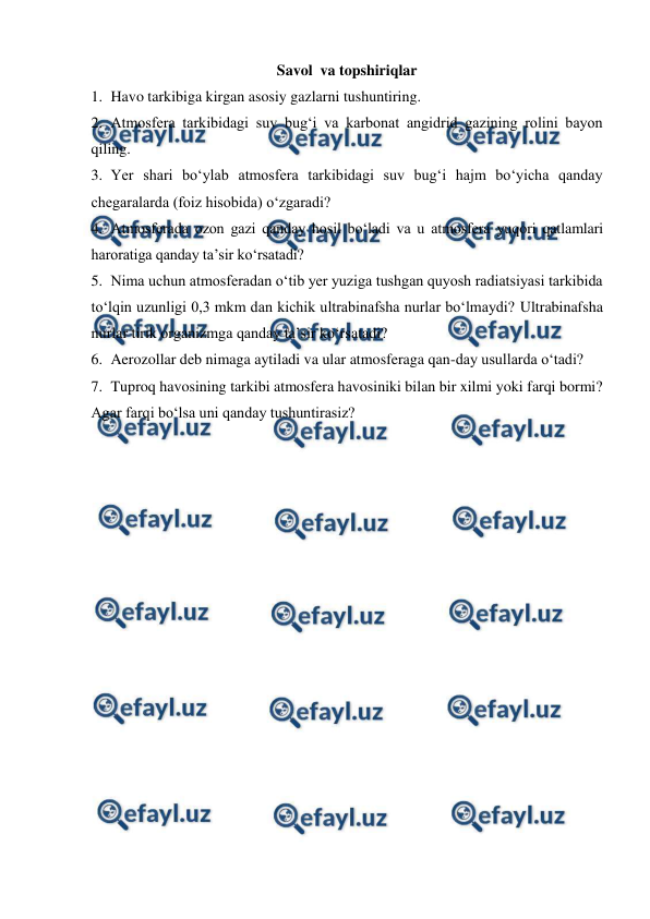  
 
Savol  va topshiriqlar 
1. Havo tarkibiga kirgan asosiy gazlarni tushuntiring. 
2. Atmosfera tarkibidagi suv bug‘i va karbonat angidrid gazining rolini bayon 
qiling. 
3. Yer shari bo‘ylab atmosfera tarkibidagi suv bug‘i hajm bo‘yicha qanday 
chegaralarda (foiz hisobida) o‘zgaradi? 
4. Atmosferada ozon gazi qanday hosil bo‘ladi va u atmosfera yuqori qatlamlari 
haroratiga qanday ta’sir ko‘rsatadi? 
5. Nima uchun atmosferadan o‘tib yer yuziga tushgan quyosh radiatsiyasi tarkibida 
to‘lqin uzunligi 0,3 mkm dan kichik ultrabinafsha nurlar bo‘lmaydi? Ultrabinafsha 
nurlar tirik organizmga qanday ta’sir ko‘rsatadi? 
6. Aerozollar deb nimaga aytiladi va ular atmosferaga qan-day usullarda o‘tadi? 
7. Tuproq havosining tarkibi atmosfera havosiniki bilan bir xilmi yoki farqi bormi? 
Agar farqi bo‘lsa uni qanday tushuntirasiz? 
 
 
