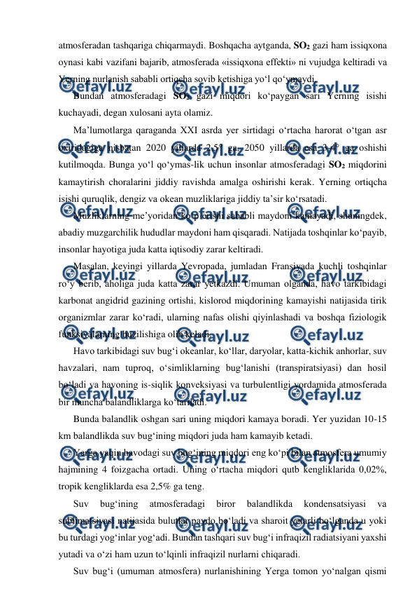  
 
atmosferadan tashqariga chiqarmaydi. Boshqacha aytganda, SO2 gazi ham issiqxona 
oynasi kabi vazifani bajarib, atmosferada «issiqxona effekti» ni vujudga keltiradi va 
Yerning nurlanish sababli ortiqcha sovib ketishiga yo‘l qo‘ymaydi. 
Bundan atmosferadagi SO2 gazi miqdori ko‘paygan sari Yerning isishi 
kuchayadi, degan xulosani ayta olamiz. 
Ma’lumotlarga qaraganda XXI asrda yer sirtidagi o‘rtacha harorat o‘tgan asr 
oxiridagiga nisbatan 2020 yillarda 2,5 ga, 2050 yillarda esa 3-4 ga oshishi 
kutilmoqda. Bunga yo‘l qo‘ymas-lik uchun insonlar atmosferadagi SO2 miqdorini 
kamaytirish choralarini jiddiy ravishda amalga oshirishi kerak. Yerning ortiqcha 
isishi quruqlik, dengiz va okean muzliklariga jiddiy ta’sir ko‘rsatadi. 
Muzliklarning me’yoridan ko‘p erishi sababli maydoni kamayadi, shuningdek, 
abadiy muzgarchilik hududlar maydoni ham qisqaradi. Natijada toshqinlar ko‘payib, 
insonlar hayotiga juda katta iqtisodiy zarar keltiradi. 
Masalan, keyingi yillarda Yevropada, jumladan Fransiyada kuchli toshqinlar 
ro‘y berib, aholiga juda katta zarar yetkazdi. Umuman olganda, havo tarkibidagi 
karbonat angidrid gazining ortishi, kislorod miqdorining kamayishi natijasida tirik 
organizmlar zarar ko‘radi, ularning nafas olishi qiyinlashadi va boshqa fiziologik 
funksiyalarning buzilishiga olib keladi. 
Havo tarkibidagi suv bug‘i okeanlar, ko‘llar, daryolar, katta-kichik anhorlar, suv 
havzalari, nam tuproq, o‘simliklarning bug‘lanishi (transpiratsiyasi) dan hosil 
bo‘ladi va havoning is-siqlik konveksiyasi va turbulentligi yordamida atmosferada 
bir muncha balandliklarga ko‘tariladi. 
Bunda balandlik oshgan sari uning miqdori kamaya boradi. Yer yuzidan 10-15 
km balandlikda suv bug‘ining miqdori juda ham kamayib ketadi. 
Yerga yaqin havodagi suv bug‘ining miqdori eng ko‘pi bilan atmosfera umumiy 
hajmining 4 foizgacha ortadi. Uning o‘rtacha miqdori qutb kengliklarida 0,02%, 
tropik kengliklarda esa 2,5% ga teng. 
Suv 
bug‘ining 
atmosferadagi 
biror 
balandlikda 
kondensatsiyasi 
va 
sublimatsiyasi natijasida bulutlar paydo bo‘ladi va sharoit yetarli bo‘lganda u yoki 
bu turdagi yog‘inlar yog‘adi. Bundan tashqari suv bug‘i infraqizil radiatsiyani yaxshi 
yutadi va o‘zi ham uzun to‘lqinli infraqizil nurlarni chiqaradi. 
Suv bug‘i (umuman atmosfera) nurlanishining Yerga tomon yo‘nalgan qismi 
