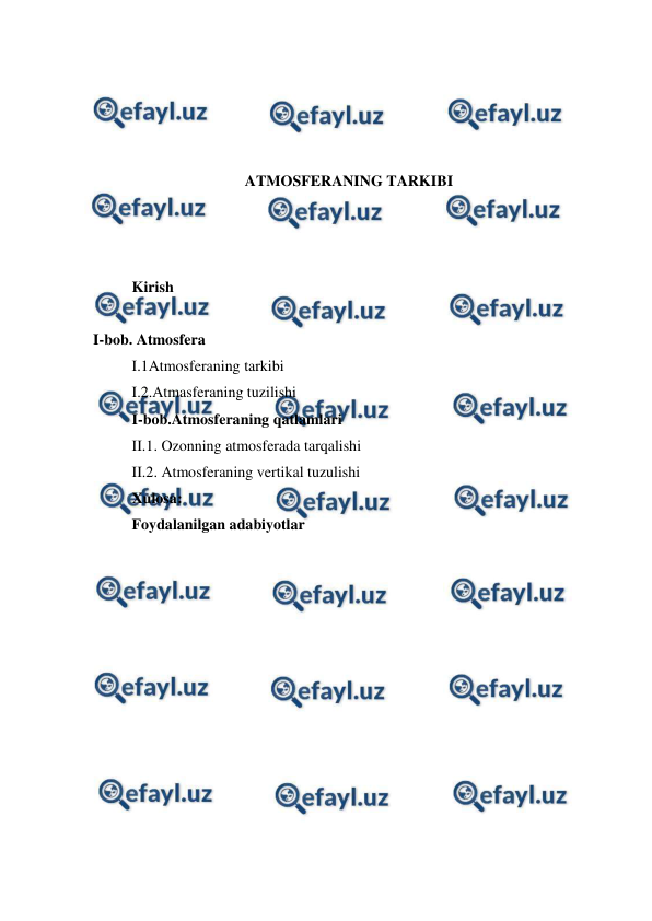  
 
 
 
 
 
ATMOSFERANING TARKIBI 
 
 
 
Kirish 
 
I-bob. Atmosfera 
I.1Atmosferaning tarkibi 
I.2.Atmasferaning tuzilishi 
I-bob.Atmosferaning qatlamlari 
II.1. Ozonning atmosferada tarqalishi 
II.2. Atmosferaning vertikal tuzulishi 
Xulosa: 
Foydalanilgan adabiyotlar 
 
 
 
 
 
 
 
 
 
