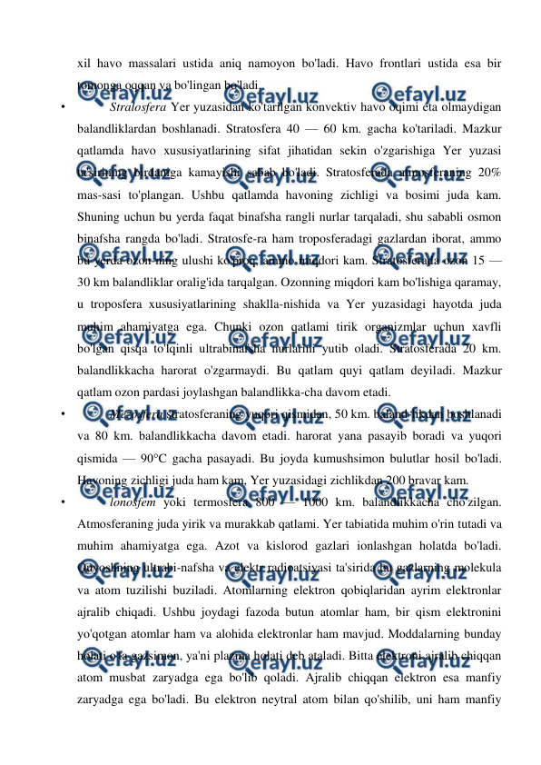  
 
xil havo massalari ustida aniq namoyon bo'ladi. Havo frontlari ustida esa bir 
tomonga oqqan va bo'lingan bo'ladi. 
• 
Stralosfera Yer yuzasidan ko'tarilgan konvektiv havo oqimi eta olmaydigan 
balandliklardan boshlanadi. Stratosfera 40 — 60 km. gacha ko'tariladi. Mazkur 
qatlamda havo xususiyatlarining sifat jihatidan sekin o'zgarishiga Yer yuzasi 
ta'sirining birdaniga kamayishi sabab bo'ladi. Stratosferada atmosferaning 20% 
mas-sasi to'plangan. Ushbu qatlamda havoning zichligi va bosimi juda kam. 
Shuning uchun bu yerda faqat binafsha rangli nurlar tarqaladi, shu sababli osmon 
binafsha rangda bo'ladi. Stratosfe-ra ham troposferadagi gazlardan iborat, ammo 
bu yerda ozon-ning ulushi ko'proq, ammo miqdori kam. Stratosferada ozon 15 — 
30 km balandliklar oralig'ida tarqalgan. Ozonning miqdori kam bo'lishiga qaramay, 
u troposfera xususiyatlarining shaklla-nishida va Yer yuzasidagi hayotda juda 
muhim ahamiyatga ega. Chunki ozon qatlami tirik organizmlar uchun xavfli 
bo'lgan qisqa to'lqinli ultrabinafsha nurlarini yutib oladi. Stratosferada 20 km. 
balandlikkacha harorat o'zgarmaydi. Bu qatlam quyi qatlam deyiladi. Mazkur 
qatlam ozon pardasi joylashgan balandlikka-cha davom etadi.  
• 
Mezosfera stratosferaning yuqori qismidan, 50 km. baland-likdan boshlanadi 
va 80 km. balandlikkacha davom etadi. harorat yana pasayib boradi va yuqori 
qismida — 90°C gacha pasayadi. Bu joyda kumushsimon bulutlar hosil bo'ladi. 
Havoning zichligi juda ham kam, Yer yuzasidagi zichlikdan 200 bravar kam. 
• 
lonosfem yoki termosfera 800 — 1000 km. balandlikkacha cho'zilgan. 
Atmosferaning juda yirik va murakkab qatlami. Yer tabiatida muhim o'rin tutadi va 
muhim ahamiyatga ega. Azot va kislorod gazlari ionlashgan holatda bo'ladi. 
Quyoshning ultrabi-nafsha va elektr radioatsiyasi ta'sirida bu gazlarning molekula 
va atom tuzilishi buziladi. Atomlarning elektron qobiqlaridan ayrim elektronlar 
ajralib chiqadi. Ushbu joydagi fazoda butun atomlar ham, bir qism elektronini 
yo'qotgan atomlar ham va alohida elektronlar ham mavjud. Moddalarning bunday 
holati o'ta gazsimon, ya'ni plazma holati deb ataladi. Bitta elektroni ajralib chiqqan 
atom musbat zaryadga ega bo'lib qoladi. Ajralib chiqqan elektron esa manfiy 
zaryadga ega bo'ladi. Bu elektron neytral atom bilan qo'shilib, uni ham manfiy 
