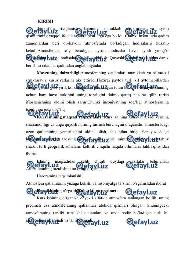  
 
 KIRISH 
Atmosfera 
rivojlanish 
davomida 
murakkab 
strukturaga 
va 
ayrim 
qismlarining yaqqol ifodalangan tafovutlarga ega bo`ldi. Chunki inson juda qadim 
zamonlardan beri ob-havoni atmosferada bo’ladigan hodisalarni kuzatib 
keladi.Atmosferada ro’y beradigan ayrim hodisalar havo aynib yomg’ir 
yog’ishidan boshqa hodisalar esa havo ochilishi Quyoshli kunlar bo’lishidan darak 
berishini odamlar qadimdan anglab olganlar 
Mavzuning dolzarbligi:Atmosferaning qatlamlari murakkab va xilma-xil 
strukturaviy xususiyatlarini aks ettiradi.Hozirgi paytda turli xil avtomabillardan 
chiqadigan is gazi yirik korxonalardan chiqadigan tutun havoni ifloslaydi.Shuning 
uchun ham havo tarkibini uning tozaligini doimo qattiq nazorat qilib turish 
ifloslanishning oldini olish zarur.Chunki insoniyatning sog’ligi atmosferaning 
tozaligiga juda bog’liq 
Kurs ishining maqsad va vazifalari: Kurs ishining asosiy maqsadi yerning 
sharsimоnligi va unga quyosh nurning tushish burchagini o‘zgarishi, atmosferadagi 
ozon qatlamining yemirilishini oldini olish, shu bilan birga Yer yuzasidagi 
haroratning notekis taqsimlanishi oqibatida,  turli mintaqalardagi har-xil tabiiy 
sharоit turli geоgrafik zоnalarni keltirib chiqishi haqida bilimlarni tahlil qilishdan 
iborat. 
Ishning 
maqsadidan 
kelib 
chiqib 
quydagi 
vazifalar 
belgilanadi 
Atmosferaning tuzulishini tarkibini o’rganish 
Haroratning taqsimlanishi; 
Atmosfera qatlamlarini yuzaga kelishi va insoniyatga ta’sirini o’rganishdan iborat 
Kurs ishining o’rganish obeykti va predmeti 
Kurs ishining o’rganish obyekti sifatida atmosfera tanlangan bo’lib, uning 
predmeti esa atmosferaning qatlamlari alohida qismlari olingan. Shuningdek, 
atmosferaning tarkibi tuzulishi qatlamlari va unda sodir bo’ladigan turli hil 
jarayonlar o’rganiladi va tahlil qilinadi 
