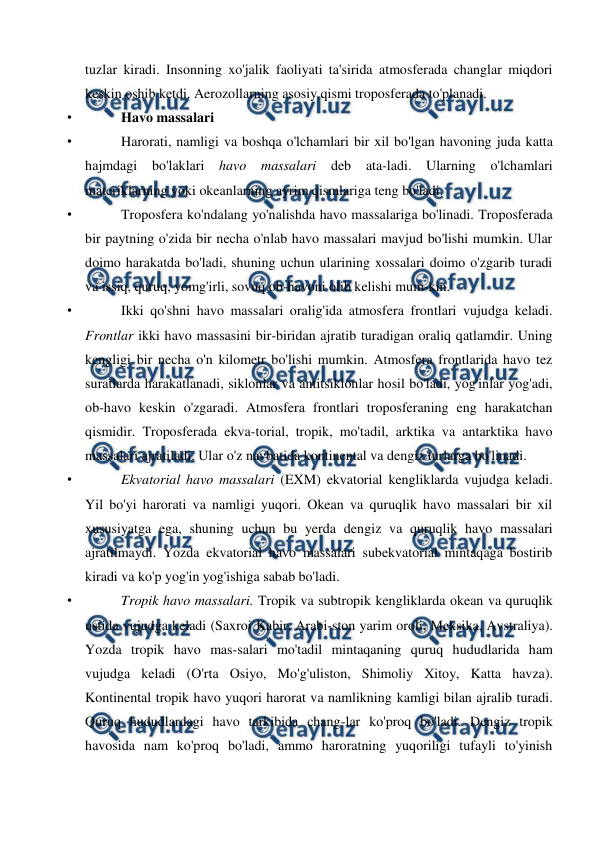  
 
tuzlar kiradi. Insonning xo'jalik faoliyati ta'sirida atmosferada changlar miqdori 
keskin oshib ketdi. Aerozollarning asosiy qismi troposferada to'planadi. 
• 
Havo massalari  
• 
Harorati, namligi va boshqa o'lchamlari bir xil bo'lgan havoning juda katta 
hajmdagi bo'laklari 
havo 
massalari 
deb 
ata-ladi. 
Ularning o'lchamlari 
materiklarning yoki okeanlarning ayrim qismlariga teng bo'ladi. 
• 
Troposfera ko'ndalang yo'nalishda havo massalariga bo'linadi. Troposferada 
bir paytning o'zida bir necha o'nlab havo massalari mavjud bo'lishi mumkin. Ular 
doimo harakatda bo'ladi, shuning uchun ularining xossalari doimo o'zgarib turadi 
va issiq, quruq, yomg'irli, sovuq ob-havoni olib kelishi mum-kin. 
• 
Ikki qo'shni havo massalari oralig'ida atmosfera frontlari vujudga keladi. 
Frontlar ikki havo massasini bir-biridan ajratib turadigan oraliq qatlamdir. Uning 
kengligi bir necha o'n kilometr bo'lishi mumkin. Atmosfera frontlarida havo tez 
suratlarda harakatlanadi, siklonlar va antitsiklonlar hosil bo'ladi, yog'inlar yog'adi, 
ob-havo keskin o'zgaradi. Atmosfera frontlari troposferaning eng harakatchan 
qismidir. Troposferada ekva-torial, tropik, mo'tadil, arktika va antarktika havo 
massalari ajratiladi. Ular o'z navbatida kontinental va dengiz turlarga bo'linadi. 
• 
Ekvatorial havo massalari (EXM) ekvatorial kengliklarda vujudga keladi. 
Yil bo'yi harorati va namligi yuqori. Okean va quruqlik havo massalari bir xil 
xususiyatga ega, shuning uchun bu yerda dengiz va quruqlik havo massalari 
ajratilmaydi. Yozda ekvatorial havo massalari subekvatorial mintaqaga bostirib 
kiradi va ko'p yog'in yog'ishiga sabab bo'ladi. 
• 
Tropik havo massalari. Tropik va subtropik kengliklarda okean va quruqlik 
ustida vujudga keladi (Saxroi Kabir, Arabi-ston yarim oroli, Meksika, Avstraliya). 
Yozda tropik havo mas-salari mo'tadil mintaqaning quruq hududlarida ham 
vujudga keladi (O'rta Osiyo, Mo'g'uliston, Shimoliy Xitoy, Katta havza). 
Kontinental tropik havo yuqori harorat va namlikning kamligi bilan ajralib turadi. 
Quruq hududlardagi havo tarkibida chang-lar ko'proq bo'ladi. Dengiz tropik 
havosida nam ko'proq bo'ladi, ammo haroratning yuqoriligi tufayli to'yinish 
