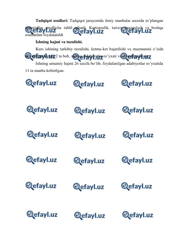  
 
Tadqiqot usullari: Tadqiqot jarayonida ilmiy manbalar asosida to’plangan 
materiallar atroflicha tahlil qilindi. Kartografik, tarixiy taqqoslash va boshqa 
usullardan foydalanildi  
Ishning hajmi va tuzulishi.  
Kurs ishining tarkibiy tuzulishi, ketma-ket bajarilishi va mazmunini o’zida 
aks etirgan kirish, 2 ta bob, xulosa, adabiyotlar ro’yxati va ilowadan iborat. 
Ishning umumiy hajmi 26 saxifa bo’lib, foydalanilgan adabiyotlar ro’yxatida 
11 ta manba keltirilgan. 
