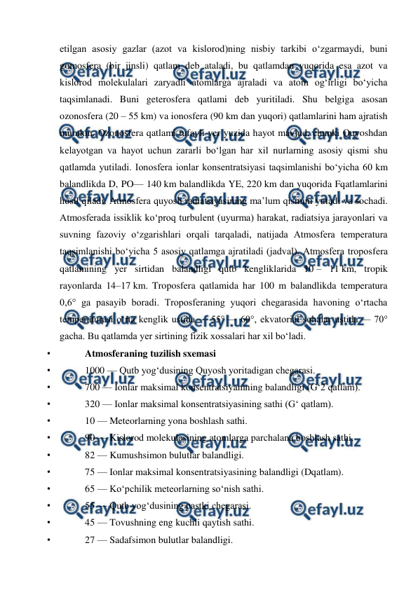  
 
etilgan asosiy gazlar (azot va kislorod)ning nisbiy tarkibi oʻzgarmaydi, buni 
gomosfera (bir jinsli) qatlam deb ataladi, bu qatlamdan yuqorida esa azot va 
kislorod molekulalari zaryadli atomlarga ajraladi va atom ogʻirligi boʻyicha 
taqsimlanadi. Buni geterosfera qatlami deb yuritiladi. Shu belgiga asosan 
ozonosfera (20 – 55 km) va ionosfera (90 km dan yuqori) qatlamlarini ham ajratish 
mumkin. Ozonosfera qatlami tufayli yer yuzida hayot mavjud, chunki Quyoshdan 
kelayotgan va hayot uchun zararli boʻlgan har xil nurlarning asosiy qismi shu 
qatlamda yutiladi. Ionosfera ionlar konsentratsiyasi taqsimlanishi boʻyicha 60 km 
balandlikda D, PO— 140 km balandlikda YE, 220 km dan yuqorida Fqatlamlarini 
hosil qiladi. Atmosfera quyosh radiatsiyasining maʼlum qismini yutadi va sochadi. 
Atmosferada issiklik koʻproq turbulent (uyurma) harakat, radiatsiya jarayonlari va 
suvning fazoviy oʻzgarishlari orqali tarqaladi, natijada Atmosfera temperatura 
taqsimlanishi boʻyicha 5 asosiy qatlamga ajratiladi (jadval). Atmosfera troposfera 
qatlamining yer sirtidan balandligi qutb kengliklarida 10 – 11 km, tropik 
rayonlarda 14–17 km. Troposfera qatlamida har 100 m balandlikda temperatura 
0,6° ga pasayib boradi. Troposferaning yuqori chegarasida havoning oʻrtacha 
temperaturasi oʻrta kenglik ustida — 55° — 60°, ekvatorial sohalar ustida — 70° 
gacha. Bu qatlamda yer sirtining fizik xossalari har xil boʻladi. 
• 
Atmosferaning tuzilish sxemasi 
• 
1000 — Qutb yogʻdusining Quyosh yoritadigan chegarasi. 
• 
700 — Ionlar maksimal konsentratsiyamning balandligi (Gʻ2 qatlam). 
• 
320 — Ionlar maksimal konsentratsiyasining sathi (Gʻ qatlam). 
• 
10 — Meteorlarning yona boshlash sathi. 
• 
90 — Kislorod molekulasining atomlarga parchalana boshlash sathi. 
• 
82 — Kumushsimon bulutlar balandligi. 
• 
75 — Ionlar maksimal konsentratsiyasining balandligi (Dqatlam). 
• 
65 — Koʻpchilik meteorlarning soʻnish sathi. 
• 
55 — Qutb yogʻdusining pastki chegarasi. 
• 
45 — Tovushning eng kuchli qaytish sathi. 
• 
27 — Sadafsimon bulutlar balandligi. 
